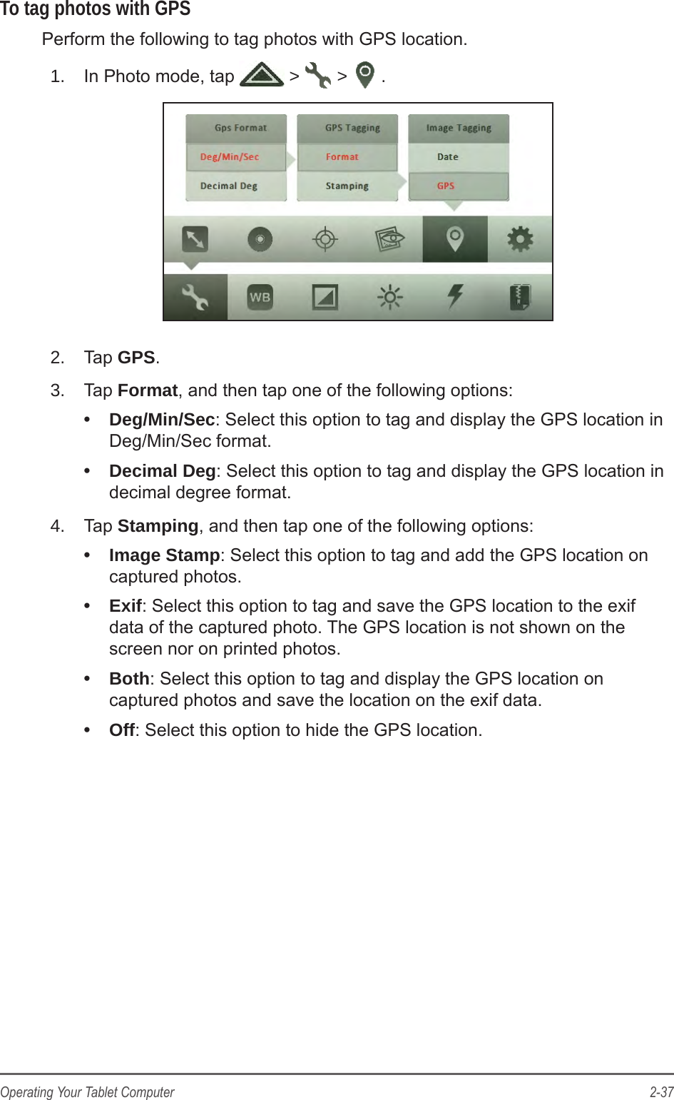 2-37Operating Your Tablet ComputerTo tag photos with GPSPerform the following to tag photos with GPS location.1.  In Photo mode, tap   >   >  .2.  Tap GPS.3.  Tap Format, and then tap one of the following options: &bull;  Deg/Min/Sec: Select this option to tag and display the GPS location in Deg/Min/Sec format.&bull;  Decimal Deg: Select this option to tag and display the GPS location in decimal degree format.4.  Tap Stamping, and then tap one of the following options: &bull;  Image Stamp: Select this option to tag and add the GPS location on captured photos.&bull;  Exif: Select this option to tag and save the GPS location to the exif data of the captured photo. The GPS location is not shown on the screen nor on printed photos.&bull;  Both: Select this option to tag and display the GPS location on captured photos and save the location on the exif data.&bull;  Off: Select this option to hide the GPS location.