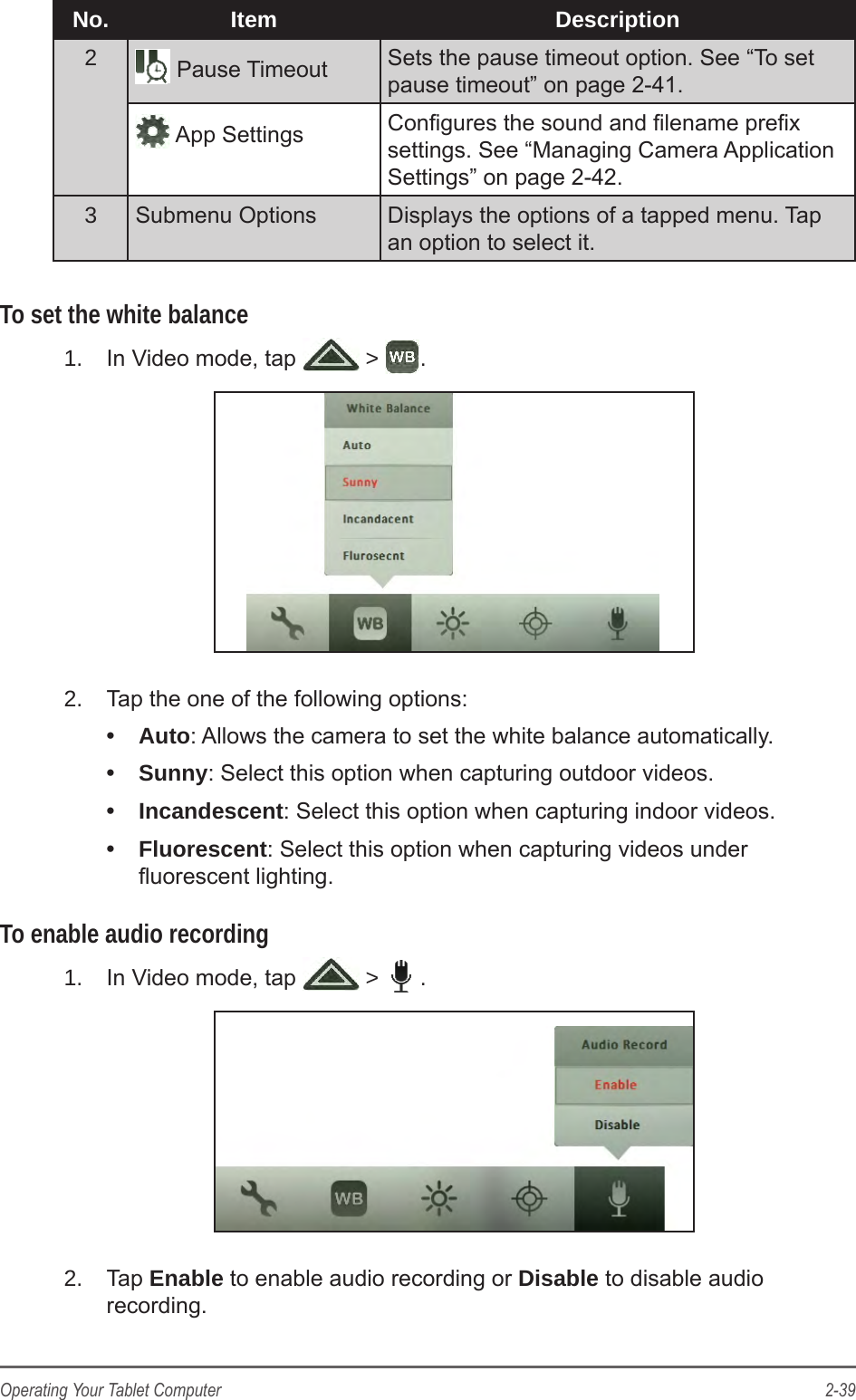 2-39Operating Your Tablet ComputerNo. Item Description2 Pause Timeout Sets the pause timeout option. See &ldquo;To set pause timeout&rdquo; on page 2-41. App Settings Congures the sound and lename prex settings. See &ldquo;Managing Camera Application Settings&rdquo; on page 2-42.3Submenu Options Displays the options of a tapped menu. Tap an option to select it.To set the white balance1.  In Video mode, tap   >  .2.  Tap the one of the following options:&bull;  Auto: Allows the camera to set the white balance automatically.&bull;  Sunny: Select this option when capturing outdoor videos.&bull;  Incandescent: Select this option when capturing indoor videos.&bull;  Fluorescent: Select this option when capturing videos under uorescent lighting.To enable audio recording1.  In Video mode, tap   >  .2.  Tap Enable to enable audio recording or Disable to disable audio recording.