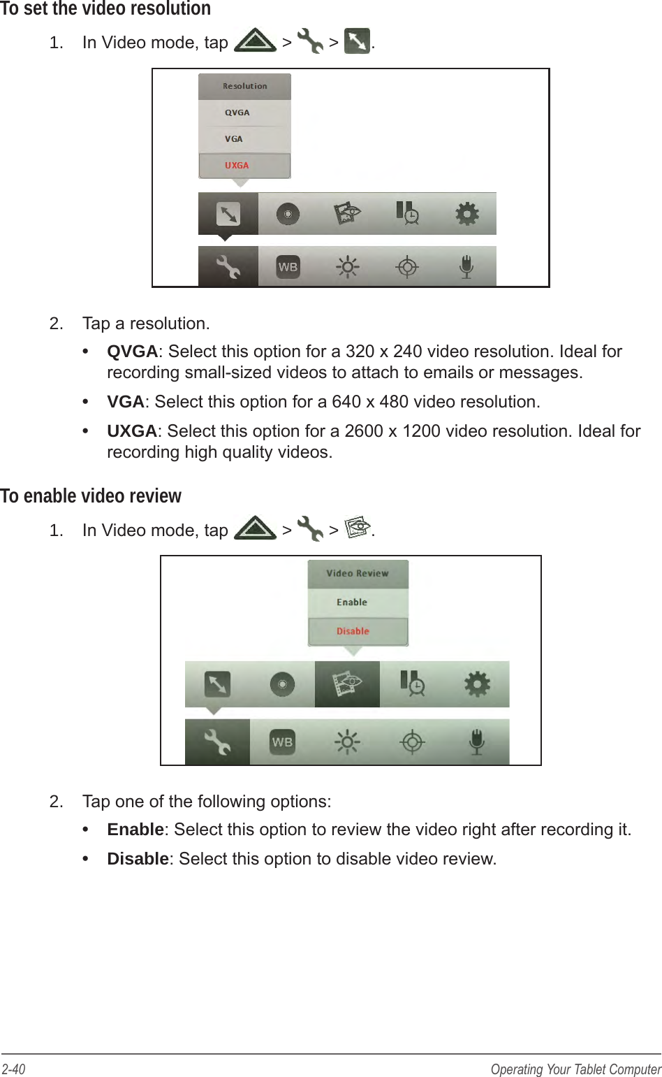 2-40 Operating Your Tablet ComputerTo set the video resolution1.  In Video mode, tap   >   >  .2.  Tap a resolution. &bull;  QVGA: Select this option for a 320 x 240 video resolution. Ideal for recording small-sized videos to attach to emails or messages.&bull;  VGA: Select this option for a 640 x 480 video resolution.&bull;  UXGA: Select this option for a 2600 x 1200 video resolution. Ideal for recording high quality videos.To enable video review1.  In Video mode, tap   >   >  .2.  Tap one of the following options: &bull;  Enable: Select this option to review the video right after recording it.&bull;  Disable: Select this option to disable video review.