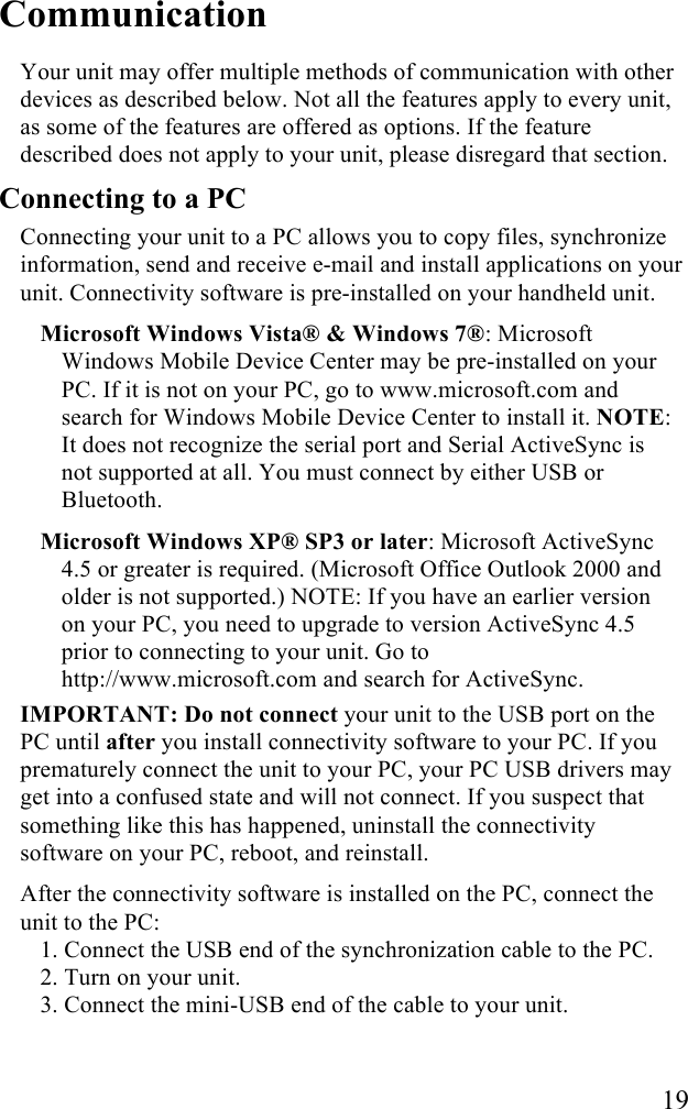   19 Communication Your unit may offer multiple methods of communication with other devices as described below. Not all the features apply to every unit, as some of the features are offered as options. If the feature described does not apply to your unit, please disregard that section.  Connecting to a PC Connecting your unit to a PC allows you to copy files, synchronize information, send and receive e-mail and install applications on your unit. Connectivity software is pre-installed on your handheld unit.  Microsoft Windows Vista&reg; &amp; Windows 7&reg;: Microsoft Windows Mobile Device Center may be pre-installed on your PC. If it is not on your PC, go to www.microsoft.com and search for Windows Mobile Device Center to install it. NOTE: It does not recognize the serial port and Serial ActiveSync is not supported at all. You must connect by either USB or Bluetooth. Microsoft Windows XP&reg; SP3 or later: Microsoft ActiveSync 4.5 or greater is required. (Microsoft Office Outlook 2000 and older is not supported.) NOTE: If you have an earlier version on your PC, you need to upgrade to version ActiveSync 4.5 prior to connecting to your unit. Go to http://www.microsoft.com and search for ActiveSync. IMPORTANT: Do not connect your unit to the USB port on the PC until after you install connectivity software to your PC. If you prematurely connect the unit to your PC, your PC USB drivers may get into a confused state and will not connect. If you suspect that something like this has happened, uninstall the connectivity software on your PC, reboot, and reinstall. After the connectivity software is installed on the PC, connect the unit to the PC: 1. Connect the USB end of the synchronization cable to the PC.  2. Turn on your unit. 3. Connect the mini-USB end of the cable to your unit.  