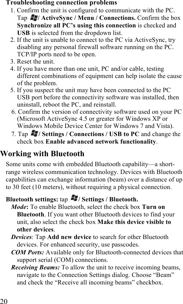  20 Troubleshooting connection problems 1. Confirm the unit is configured to communicate with the PC. Tap  / ActiveSync / Menu / Connections. Confirm the box Synchronize all PC&rsquo;s using this connection is checked and USB is selected from the dropdown list. 2. If the unit is unable to connect to the PC via ActiveSync, try disabling any personal firewall software running on the PC. TCP/IP ports need to be open. 3. Reset the unit. 4. If you have more than one unit, PC and/or cable, testing different combinations of equipment can help isolate the cause of the problem. 5. If you suspect the unit may have been connected to the PC USB port before the connectivity software was installed, then uninstall, reboot the PC, and reinstall. 6. Confirm the version of connectivity software used on your PC (Microsoft ActiveSync 4.5 or greater for Windows XP or Windows Mobile Device Center for Windows 7 and Vista). 7. Tap  / Settings / Connections / USB to PC and change the check box Enable advanced network functionality. Working with Bluetooth Some units come with embedded Bluetooth capability&mdash;a short-range wireless communication technology. Devices with Bluetooth capabilities can exchange information (beam) over a distance of up to 30 feet (10 meters), without requiring a physical connection.  Bluetooth settings: tap  / Settings / Bluetooth. Mode: To enable Bluetooth, select the check box Turn on Bluetooth. If you want other Bluetooth devices to find your unit, also select the check box Make this device visible to other devices. Devices: Tap Add new device to search for other Bluetooth devices. For enhanced security, use passcodes. COM Ports: Available only for Bluetooth-connected devices that support serial (COM) connections. Receiving Beams: To allow the unit to receive incoming beams, navigate to the Connection Settings dialog. Choose &ldquo;Beam&rdquo; and check the &ldquo;Receive all incoming beams&rdquo; checkbox. 