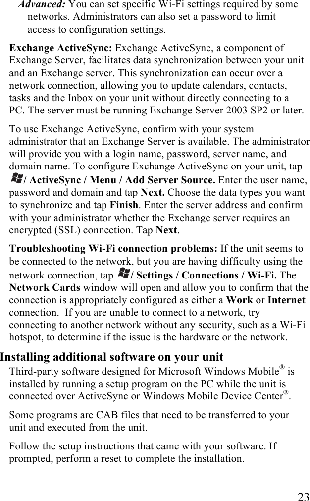  23 Advanced: You can set specific Wi-Fi settings required by some networks. Administrators can also set a password to limit access to configuration settings. Exchange ActiveSync: Exchange ActiveSync, a component of Exchange Server, facilitates data synchronization between your unit and an Exchange server. This synchronization can occur over a network connection, allowing you to update calendars, contacts, tasks and the Inbox on your unit without directly connecting to a PC. The server must be running Exchange Server 2003 SP2 or later. To use Exchange ActiveSync, confirm with your system administrator that an Exchange Server is available. The administrator will provide you with a login name, password, server name, and domain name. To configure Exchange ActiveSync on your unit, tap / ActiveSync / Menu / Add Server Source. Enter the user name, password and domain and tap Next. Choose the data types you want to synchronize and tap Finish. Enter the server address and confirm with your administrator whether the Exchange server requires an encrypted (SSL) connection. Tap Next. Troubleshooting Wi-Fi connection problems: If the unit seems to be connected to the network, but you are having difficulty using the network connection, tap  / Settings / Connections / Wi-Fi. The Network Cards window will open and allow you to confirm that the connection is appropriately configured as either a Work or Internet connection.  If you are unable to connect to a network, try connecting to another network without any security, such as a Wi-Fi hotspot, to determine if the issue is the hardware or the network. Installing additional software on your unit Third-party software designed for Microsoft Windows Mobile&reg; is installed by running a setup program on the PC while the unit is connected over ActiveSync or Windows Mobile Device Center&reg;.  Some programs are CAB files that need to be transferred to your unit and executed from the unit. Follow the setup instructions that came with your software. If prompted, perform a reset to complete the installation. 