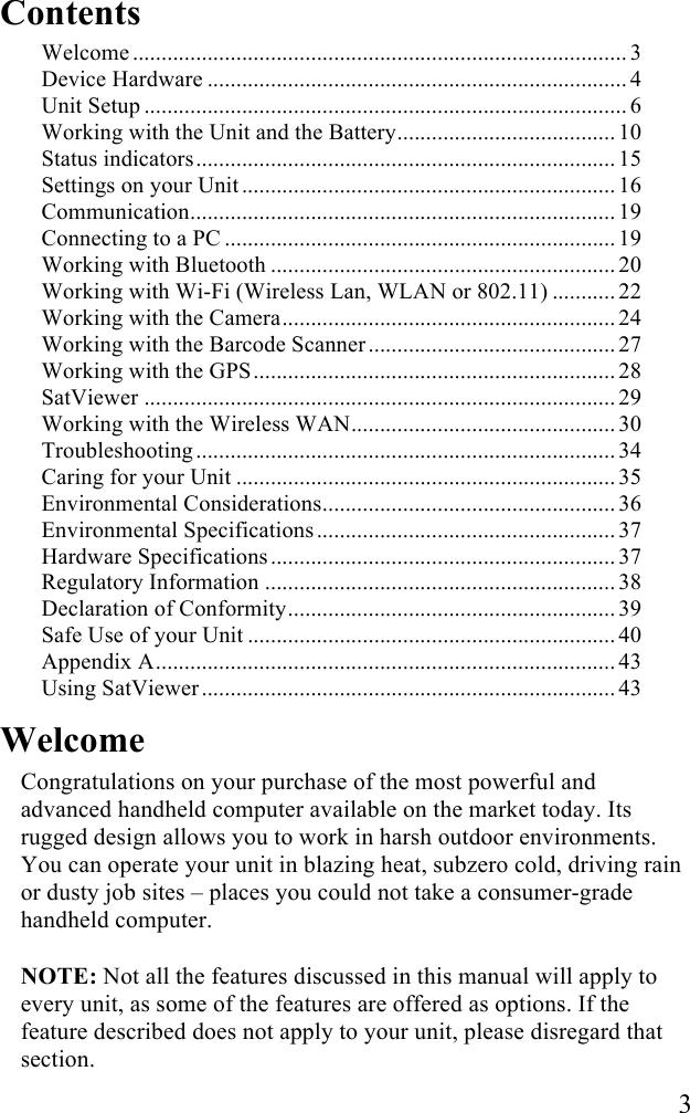  3 Contents Welcome ...................................................................................... 3!Device Hardware ......................................................................... 4!Unit Setup .................................................................................... 6!Working with the Unit and the Battery...................................... 10!Status indicators......................................................................... 15!Settings on your Unit .................................................................16!Communication.......................................................................... 19!Connecting to a PC .................................................................... 19!Working with Bluetooth ............................................................ 20!Working with Wi-Fi (Wireless Lan, WLAN or 802.11) ........... 22!Working with the Camera.......................................................... 24!Working with the Barcode Scanner ........................................... 27!Working with the GPS............................................................... 28!SatViewer .................................................................................. 29!Working with the Wireless WAN.............................................. 30!Troubleshooting ......................................................................... 34!Caring for your Unit .................................................................. 35!Environmental Considerations................................................... 36!Environmental Specifications .................................................... 37!Hardware Specifications ............................................................ 37!Regulatory Information ............................................................. 38!Declaration of Conformity......................................................... 39!Safe Use of your Unit ................................................................ 40!Appendix A................................................................................ 43!Using SatViewer ........................................................................ 43! Welcome Congratulations on your purchase of the most powerful and advanced handheld computer available on the market today. Its rugged design allows you to work in harsh outdoor environments. You can operate your unit in blazing heat, subzero cold, driving rain or dusty job sites &ndash; places you could not take a consumer-grade handheld computer.  NOTE: Not all the features discussed in this manual will apply to every unit, as some of the features are offered as options. If the feature described does not apply to your unit, please disregard that section.  