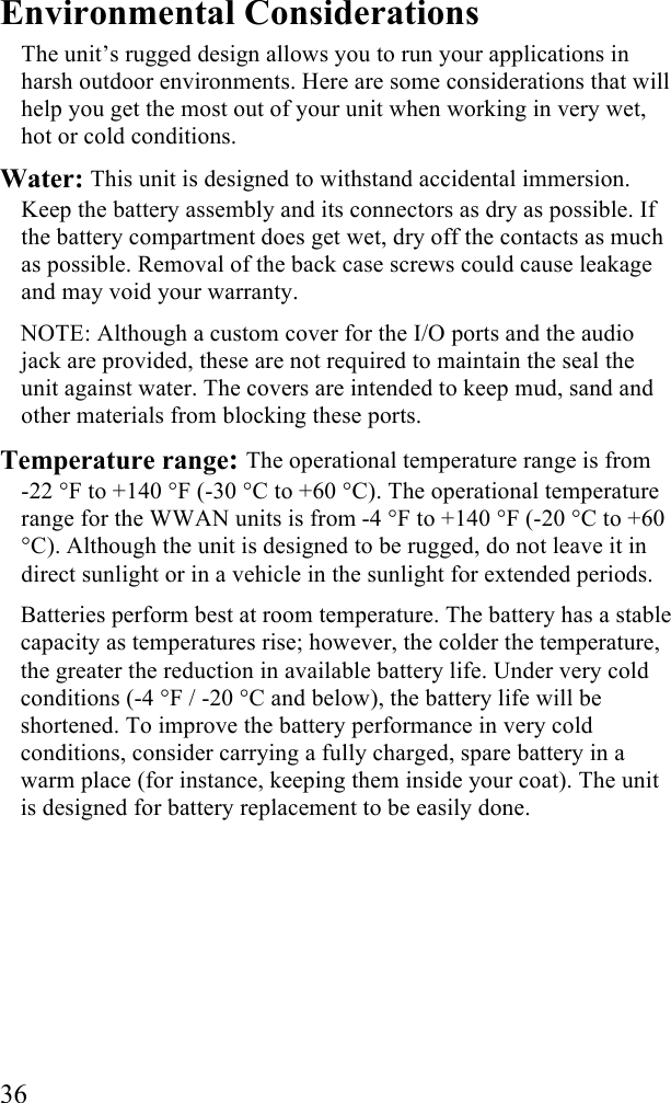  36 Environmental Considerations The unit&rsquo;s rugged design allows you to run your applications in harsh outdoor environments. Here are some considerations that will help you get the most out of your unit when working in very wet, hot or cold conditions. Water: This unit is designed to withstand accidental immersion. Keep the battery assembly and its connectors as dry as possible. If the battery compartment does get wet, dry off the contacts as much as possible. Removal of the back case screws could cause leakage and may void your warranty. NOTE: Although a custom cover for the I/O ports and the audio jack are provided, these are not required to maintain the seal the unit against water. The covers are intended to keep mud, sand and other materials from blocking these ports. Temperature range: The operational temperature range is from  -22 &deg;F to +140 &deg;F (-30 &deg;C to +60 &deg;C). The operational temperature range for the WWAN units is from -4 &deg;F to +140 &deg;F (-20 &deg;C to +60 &deg;C). Although the unit is designed to be rugged, do not leave it in direct sunlight or in a vehicle in the sunlight for extended periods. Batteries perform best at room temperature. The battery has a stable capacity as temperatures rise; however, the colder the temperature, the greater the reduction in available battery life. Under very cold conditions (-4 &deg;F / -20 &deg;C and below), the battery life will be shortened. To improve the battery performance in very cold conditions, consider carrying a fully charged, spare battery in a warm place (for instance, keeping them inside your coat). The unit is designed for battery replacement to be easily done. 
