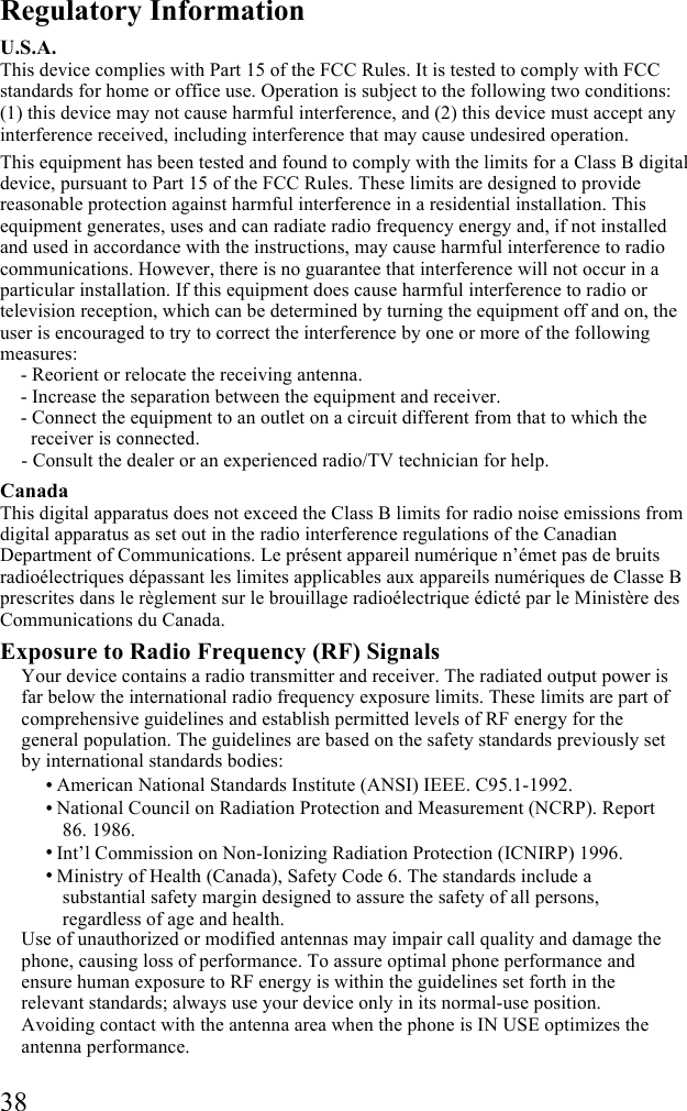  38 Regulatory Information U.S.A. This device complies with Part 15 of the FCC Rules. It is tested to comply with FCC standards for home or office use. Operation is subject to the following two conditions: (1) this device may not cause harmful interference, and (2) this device must accept any interference received, including interference that may cause undesired operation. This equipment has been tested and found to comply with the limits for a Class B digital device, pursuant to Part 15 of the FCC Rules. These limits are designed to provide reasonable protection against harmful interference in a residential installation. This equipment generates, uses and can radiate radio frequency energy and, if not installed and used in accordance with the instructions, may cause harmful interference to radio communications. However, there is no guarantee that interference will not occur in a particular installation. If this equipment does cause harmful interference to radio or television reception, which can be determined by turning the equipment off and on, the user is encouraged to try to correct the interference by one or more of the following measures:  - Reorient or relocate the receiving antenna.  - Increase the separation between the equipment and receiver. - Connect the equipment to an outlet on a circuit different from that to which the receiver is connected.  - Consult the dealer or an experienced radio/TV technician for help. Canada This digital apparatus does not exceed the Class B limits for radio noise emissions from digital apparatus as set out in the radio interference regulations of the Canadian Department of Communications. Le pr&eacute;sent appareil num&eacute;rique n&rsquo;&eacute;met pas de bruits radio&eacute;lectriques d&eacute;passant les limites applicables aux appareils num&eacute;riques de Classe B prescrites dans le r&egrave;glement sur le brouillage radio&eacute;lectrique &eacute;dict&eacute; par le Minist&egrave;re des Communications du Canada. Exposure to Radio Frequency (RF) Signals Your device contains a radio transmitter and receiver. The radiated output power is far below the international radio frequency exposure limits. These limits are part of comprehensive guidelines and establish permitted levels of RF energy for the general population. The guidelines are based on the safety standards previously set by international standards bodies: &bull; American National Standards Institute (ANSI) IEEE. C95.1-1992. &bull; National Council on Radiation Protection and Measurement (NCRP). Report 86. 1986. &bull; Int&rsquo;l Commission on Non-Ionizing Radiation Protection (ICNIRP) 1996. &bull; Ministry of Health (Canada), Safety Code 6. The standards include a substantial safety margin designed to assure the safety of all persons, regardless of age and health.  Use of unauthorized or modified antennas may impair call quality and damage the phone, causing loss of performance. To assure optimal phone performance and ensure human exposure to RF energy is within the guidelines set forth in the relevant standards; always use your device only in its normal-use position. Avoiding contact with the antenna area when the phone is IN USE optimizes the antenna performance. 