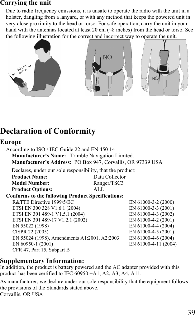   39 Carrying the unit Due to radio frequency emissions, it is unsafe to operate the radio with the unit in a holster, dangling from a lanyard, or with any method that keeps the powered unit in very close proximity to the head or torso. For safe operation, carry the unit in your hand with the antennas located at least 20 cm (~8 inches) from the head or torso. See the following illustration for the correct and incorrect way to operate the unit.     Declaration of Conformity Europe According to ISO / IEC Guide 22 and EN 450 14 Manufacturer&rsquo;s Name:  Trimble Navigation Limited.  Manufacturer&rsquo;s Address:  PO Box 947, Corvallis, OR 97339 USA Declares, under our sole responsibility, that the product: Product Name:    Data Collector Model Number:    Ranger/TSC3 Product Options:    ALL Conforms to the following Product Specifications: R&amp;TTE Directive 1999/5/EC ETSI EN 300 328 V1.6.1 (2004) ETSI EN 301 489-1 V1.5.1 (2004) ETSI EN 301 489-17 V1.2.1 (2002) EN 55022 (1998) CISPR 22 (2005)  EN 55024 (1998), Amendments A1:2001, A2:2003 EN 60950-1 (2001) CFR 47, Part 15, Subpart B EN 61000-3-2 (2000) EN 61000-3-3 (2001) EN 61000-4-3 (2002) EN 61000-4-2 (2001) EN 61000-4-4 (2004) EN 61000-4-5 (2001) EN 61000-4-6 (2004) EN 61000-4-11 (2004)  Supplementary Information: In addition, the product is battery powered and the AC adapter provided with this product has been certified to IEC 60950 +A1, A2, A3, A4, A11. As manufacturer, we declare under our sole responsibility that the equipment follows the provisions of the Standards stated above. Corvallis, OR USA 