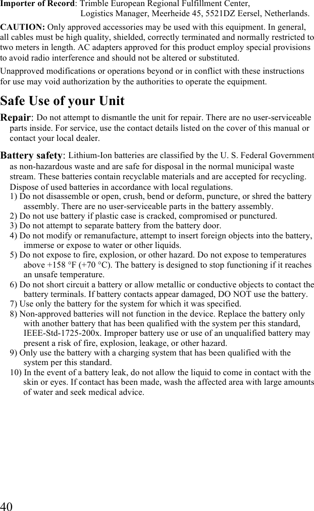  40 Importer of Record: Trimble European Regional Fulfillment Center,                                      Logistics Manager, Meerheide 45, 5521DZ Eersel, Netherlands. CAUTION: Only approved accessories may be used with this equipment. In general, all cables must be high quality, shielded, correctly terminated and normally restricted to two meters in length. AC adapters approved for this product employ special provisions to avoid radio interference and should not be altered or substituted. Unapproved modifications or operations beyond or in conflict with these instructions for use may void authorization by the authorities to operate the equipment. Safe Use of your Unit Repair: Do not attempt to dismantle the unit for repair. There are no user-serviceable parts inside. For service, use the contact details listed on the cover of this manual or contact your local dealer. Battery safety: Lithium-Ion batteries are classified by the U. S. Federal Government as non-hazardous waste and are safe for disposal in the normal municipal waste stream. These batteries contain recyclable materials and are accepted for recycling. Dispose of used batteries in accordance with local regulations. 1) Do not disassemble or open, crush, bend or deform, puncture, or shred the battery assembly. There are no user-serviceable parts in the battery assembly. 2) Do not use battery if plastic case is cracked, compromised or punctured.  3) Do not attempt to separate battery from the battery door. 4) Do not modify or remanufacture, attempt to insert foreign objects into the battery, immerse or expose to water or other liquids.  5) Do not expose to fire, explosion, or other hazard. Do not expose to temperatures above +158 &deg;F (+70 &deg;C). The battery is designed to stop functioning if it reaches an unsafe temperature. 6) Do not short circuit a battery or allow metallic or conductive objects to contact the battery terminals. If battery contacts appear damaged, DO NOT use the battery. 7) Use only the battery for the system for which it was specified.  8) Non-approved batteries will not function in the device. Replace the battery only with another battery that has been qualified with the system per this standard, IEEE-Std-1725-200x. Improper battery use or use of an unqualified battery may present a risk of fire, explosion, leakage, or other hazard.  9) Only use the battery with a charging system that has been qualified with the system per this standard.  10) In the event of a battery leak, do not allow the liquid to come in contact with the skin or eyes. If contact has been made, wash the affected area with large amounts of water and seek medical advice.  