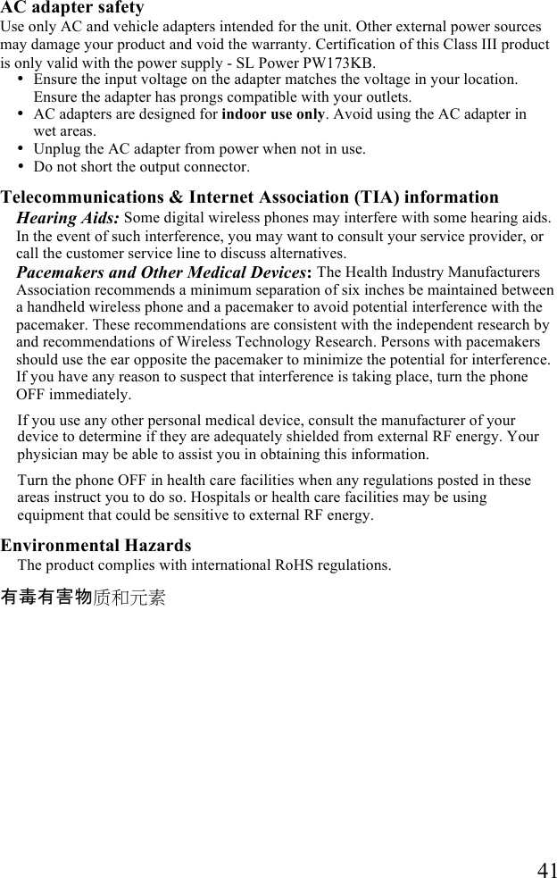   41  AC adapter safety Use only AC and vehicle adapters intended for the unit. Other external power sources may damage your product and void the warranty. Certification of this Class III product is only valid with the power supply - SL Power PW173KB. &bull; Ensure the input voltage on the adapter matches the voltage in your location. Ensure the adapter has prongs compatible with your outlets.  &bull; AC adapters are designed for indoor use only. Avoid using the AC adapter in wet areas. &bull; Unplug the AC adapter from power when not in use. &bull; Do not short the output connector. Telecommunications &amp; Internet Association (TIA) information Hearing Aids: Some digital wireless phones may interfere with some hearing aids. In the event of such interference, you may want to consult your service provider, or call the customer service line to discuss alternatives. Pacemakers and Other Medical Devices: The Health Industry Manufacturers Association recommends a minimum separation of six inches be maintained between a handheld wireless phone and a pacemaker to avoid potential interference with the pacemaker. These recommendations are consistent with the independent research by and recommendations of Wireless Technology Research. Persons with pacemakers should use the ear opposite the pacemaker to minimize the potential for interference. If you have any reason to suspect that interference is taking place, turn the phone OFF immediately.  If you use any other personal medical device, consult the manufacturer of your device to determine if they are adequately shielded from external RF energy. Your physician may be able to assist you in obtaining this information. Turn the phone OFF in health care facilities when any regulations posted in these areas instruct you to do so. Hospitals or health care facilities may be using equipment that could be sensitive to external RF energy. Environmental Hazards The product complies with international RoHS regulations. 有毒有害物质和元素 