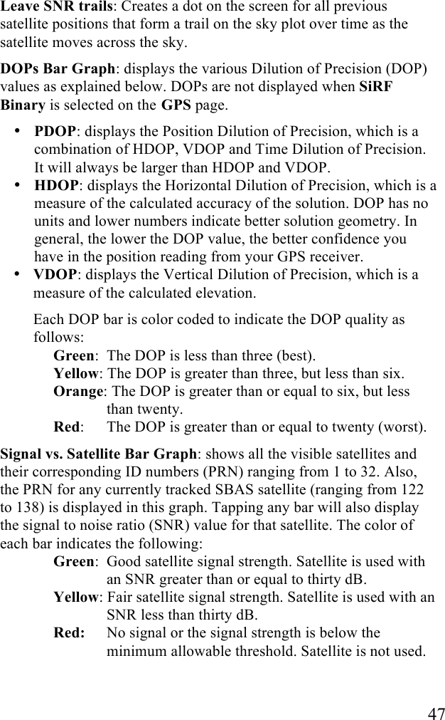   47 Leave SNR trails: Creates a dot on the screen for all previous satellite positions that form a trail on the sky plot over time as the satellite moves across the sky.  DOPs Bar Graph: displays the various Dilution of Precision (DOP) values as explained below. DOPs are not displayed when SiRF Binary is selected on the GPS page. &bull; PDOP: displays the Position Dilution of Precision, which is a combination of HDOP, VDOP and Time Dilution of Precision. It will always be larger than HDOP and VDOP. &bull; HDOP: displays the Horizontal Dilution of Precision, which is a measure of the calculated accuracy of the solution. DOP has no units and lower numbers indicate better solution geometry. In general, the lower the DOP value, the better confidence you have in the position reading from your GPS receiver. &bull; VDOP: displays the Vertical Dilution of Precision, which is a measure of the calculated elevation. Each DOP bar is color coded to indicate the DOP quality as follows: Green:  The DOP is less than three (best). Yellow: The DOP is greater than three, but less than six. Orange: The DOP is greater than or equal to six, but less than twenty. Red:   The DOP is greater than or equal to twenty (worst). Signal vs. Satellite Bar Graph: shows all the visible satellites and their corresponding ID numbers (PRN) ranging from 1 to 32. Also, the PRN for any currently tracked SBAS satellite (ranging from 122 to 138) is displayed in this graph. Tapping any bar will also display the signal to noise ratio (SNR) value for that satellite. The color of each bar indicates the following:  Green:  Good satellite signal strength. Satellite is used with an SNR greater than or equal to thirty dB. Yellow: Fair satellite signal strength. Satellite is used with an SNR less than thirty dB. Red:   No signal or the signal strength is below the minimum allowable threshold. Satellite is not used.  