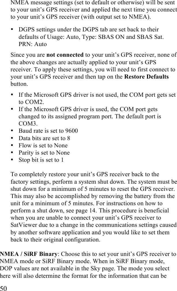  50 NMEA message settings (set to default or otherwise) will be sent to your unit&rsquo;s GPS receiver and applied the next time you connect to your unit&rsquo;s GPS receiver (with output set to NMEA). &bull; DGPS settings under the DGPS tab are set back to their defaults of Usage: Auto, Type: SBAS ON and SBAS Sat. PRN: Auto Since you are not connected to your unit&rsquo;s GPS receiver, none of the above changes are actually applied to your unit&rsquo;s GPS receiver. To apply these settings, you will need to first connect to your unit&rsquo;s GPS receiver and then tap on the Restore Defaults button.   &bull; If the Microsoft GPS driver is not used, the COM port gets set to COM2.  &bull; If the Microsoft GPS driver is used, the COM port gets changed to its assigned program port. The default port is COM3. &bull; Baud rate is set to 9600 &bull; Data bits are set to 8 &bull; Flow is set to None &bull; Parity is set to None &bull; Stop bit is set to 1  To completely restore your unit&rsquo;s GPS receiver back to the factory settings, perform a system shut down. The system must be shut down for a minimum of 5 minutes to reset the GPS receiver. This may also be accomplished by removing the battery from the unit for a minimum of 5 minutes. For instructions on how to perform a shut down, see page 14. This procedure is beneficial when you are unable to connect your unit&rsquo;s GPS receiver to SatViewer due to a change in the communications settings caused by another software application and you would like to set them back to their original configuration.  NMEA / SiRF Binary: Choose this to set your unit&rsquo;s GPS receiver to NMEA mode or SiRF Binary mode. When in SiRF Binary mode, DOP values are not available in the Sky page. The mode you select here will also determine the format for the information that can be 