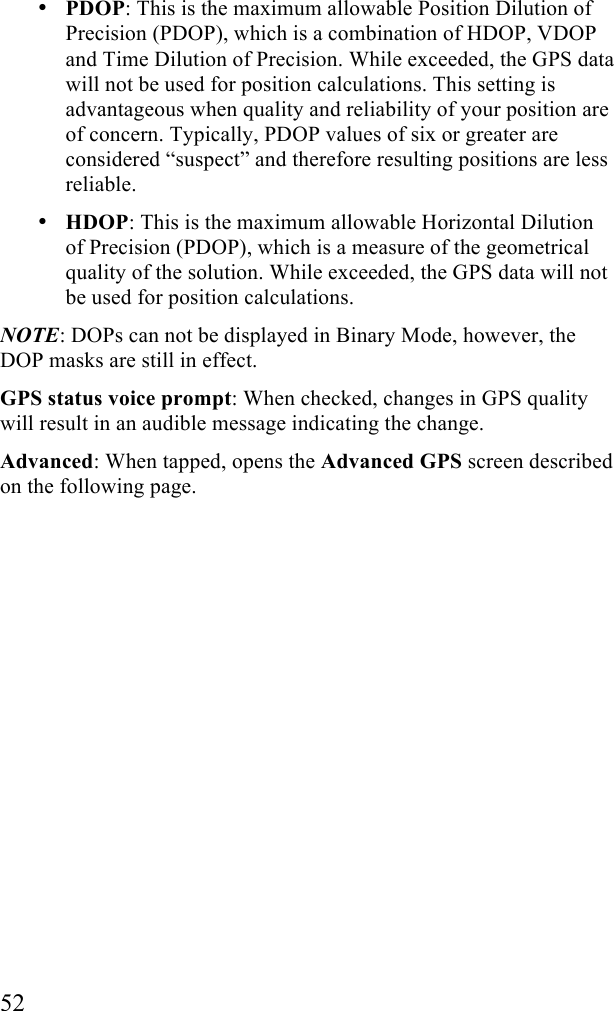  52 &bull; PDOP: This is the maximum allowable Position Dilution of Precision (PDOP), which is a combination of HDOP, VDOP and Time Dilution of Precision. While exceeded, the GPS data will not be used for position calculations. This setting is advantageous when quality and reliability of your position are of concern. Typically, PDOP values of six or greater are considered &ldquo;suspect&rdquo; and therefore resulting positions are less reliable. &bull; HDOP: This is the maximum allowable Horizontal Dilution of Precision (PDOP), which is a measure of the geometrical quality of the solution. While exceeded, the GPS data will not be used for position calculations. NOTE: DOPs can not be displayed in Binary Mode, however, the DOP masks are still in effect. GPS status voice prompt: When checked, changes in GPS quality will result in an audible message indicating the change. Advanced: When tapped, opens the Advanced GPS screen described on the following page. 
