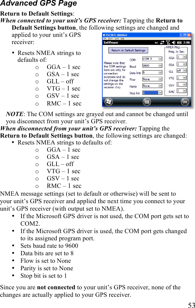   53 Advanced GPS Page Return to Default Settings:  When connected to your unit&rsquo;s GPS receiver: Tapping the Return to Default Settings button, the following settings are changed and applied to your unit&rsquo;s GPS receiver: &bull; Resets NMEA strings to defaults of:  o GGA &ndash; 1 sec o GSA &ndash; 1 sec o GLL &ndash; off o VTG &ndash; 1 sec o GSV &ndash; 1 sec o RMC &ndash; 1 sec NOTE: The COM settings are grayed out and cannot be changed until you disconnect from your unit&rsquo;s GPS receiver.  When disconnected from your unit&rsquo;s GPS receiver: Tapping the Return to Default Settings button, the following settings are changed: &bull; Resets NMEA strings to defaults of:  o GGA &ndash; 1 sec o GSA &ndash; 1 sec o GLL &ndash; off o VTG &ndash; 1 sec o GSV &ndash; 1 sec o RMC &ndash; 1 sec NMEA message settings (set to default or otherwise) will be sent to your unit&rsquo;s GPS receiver and applied the next time you connect to your unit&rsquo;s GPS receiver (with output set to NMEA). &bull; If the Microsoft GPS driver is not used, the COM port gets set to COM2.  &bull; If the Microsoft GPS driver is used, the COM port gets changed to its assigned program port. &bull; Sets baud rate to 9600 &bull; Data bits are set to 8 &bull; Flow is set to None &bull; Parity is set to None &bull; Stop bit is set to 1 Since you are not connected to your unit&rsquo;s GPS receiver, none of the changes are actually applied to your GPS receiver. 