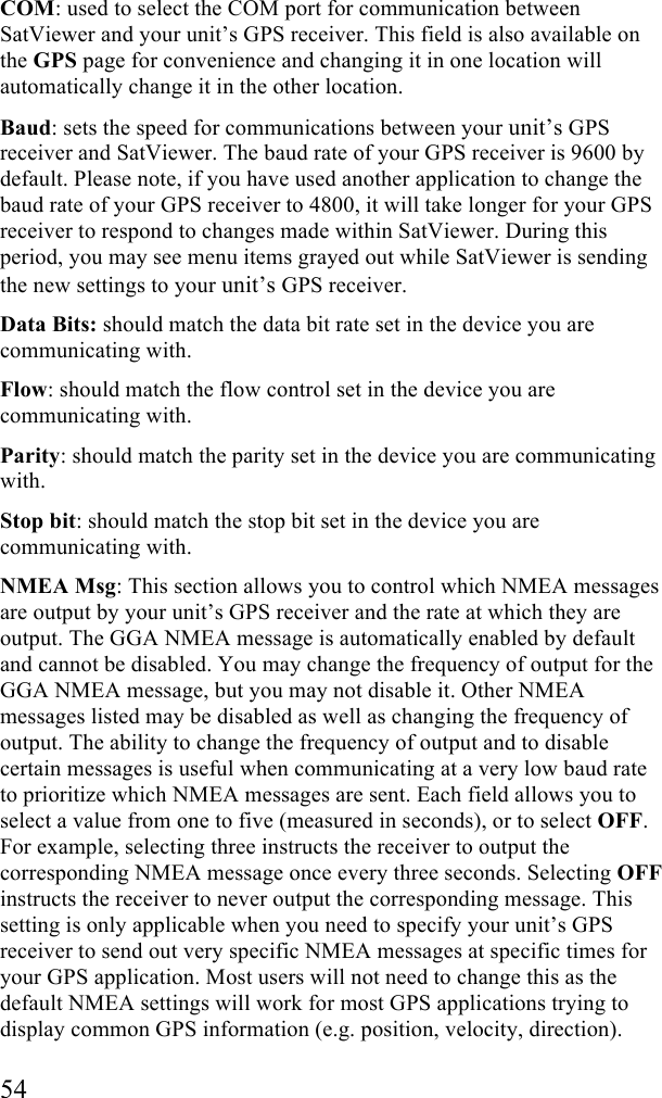  54 COM: used to select the COM port for communication between SatViewer and your unit&rsquo;s GPS receiver. This field is also available on the GPS page for convenience and changing it in one location will automatically change it in the other location. Baud: sets the speed for communications between your unit&rsquo;s GPS receiver and SatViewer. The baud rate of your GPS receiver is 9600 by default. Please note, if you have used another application to change the baud rate of your GPS receiver to 4800, it will take longer for your GPS receiver to respond to changes made within SatViewer. During this period, you may see menu items grayed out while SatViewer is sending the new settings to your unit&rsquo;s GPS receiver. Data Bits: should match the data bit rate set in the device you are communicating with. Flow: should match the flow control set in the device you are communicating with. Parity: should match the parity set in the device you are communicating with. Stop bit: should match the stop bit set in the device you are communicating with.  NMEA Msg: This section allows you to control which NMEA messages are output by your unit&rsquo;s GPS receiver and the rate at which they are output. The GGA NMEA message is automatically enabled by default and cannot be disabled. You may change the frequency of output for the GGA NMEA message, but you may not disable it. Other NMEA messages listed may be disabled as well as changing the frequency of output. The ability to change the frequency of output and to disable certain messages is useful when communicating at a very low baud rate to prioritize which NMEA messages are sent. Each field allows you to select a value from one to five (measured in seconds), or to select OFF. For example, selecting three instructs the receiver to output the corresponding NMEA message once every three seconds. Selecting OFF instructs the receiver to never output the corresponding message. This setting is only applicable when you need to specify your unit&rsquo;s GPS receiver to send out very specific NMEA messages at specific times for your GPS application. Most users will not need to change this as the default NMEA settings will work for most GPS applications trying to display common GPS information (e.g. position, velocity, direction).  
