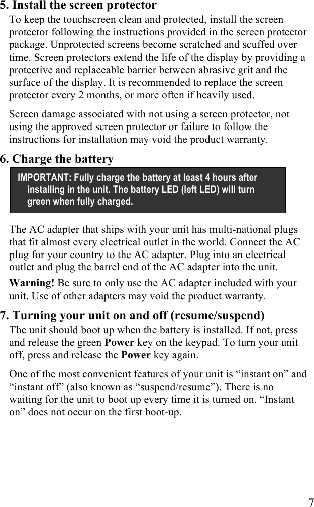   7 5. Install the screen protector To keep the touchscreen clean and protected, install the screen protector following the instructions provided in the screen protector package. Unprotected screens become scratched and scuffed over time. Screen protectors extend the life of the display by providing a protective and replaceable barrier between abrasive grit and the surface of the display. It is recommended to replace the screen protector every 2 months, or more often if heavily used. Screen damage associated with not using a screen protector, not using the approved screen protector or failure to follow the instructions for installation may void the product warranty. 6. Charge the battery    The AC adapter that ships with your unit has multi-national plugs that fit almost every electrical outlet in the world. Connect the AC plug for your country to the AC adapter. Plug into an electrical outlet and plug the barrel end of the AC adapter into the unit.  Warning! Be sure to only use the AC adapter included with your unit. Use of other adapters may void the product warranty. 7. Turning your unit on and off (resume/suspend) The unit should boot up when the battery is installed. If not, press and release the green Power key on the keypad. To turn your unit off, press and release the Power key again. One of the most convenient features of your unit is &ldquo;instant on&rdquo; and &ldquo;instant off&rdquo; (also known as &ldquo;suspend/resume&rdquo;). There is no waiting for the unit to boot up every time it is turned on. &ldquo;Instant on&rdquo; does not occur on the first boot-up.  IMPORTANT: Fully charge the battery at least 4 hours after installing in the unit. The battery LED (left LED) will turn green when fully charged. 