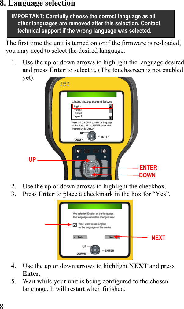  8 8. Language selection The first time the unit is turned on or if the firmware is re-loaded, you may need to select the desired language.  1. Use the up or down arrows to highlight the language desired and press Enter to select it. (The touchscreen is not enabled yet).              2. Use the up or down arrows to highlight the checkbox. 3. Press Enter to place a checkmark in the box for &ldquo;Yes&rdquo;.         4. Use the up or down arrows to highlight NEXT and press Enter. 5. Wait while your unit is being configured to the chosen language. It will restart when finished. IMPORTANT: Carefully choose the correct language as all other languages are removed after this selection. Contact technical support if the wrong language was selected. UP  DOWN  ENTER  NEXT 