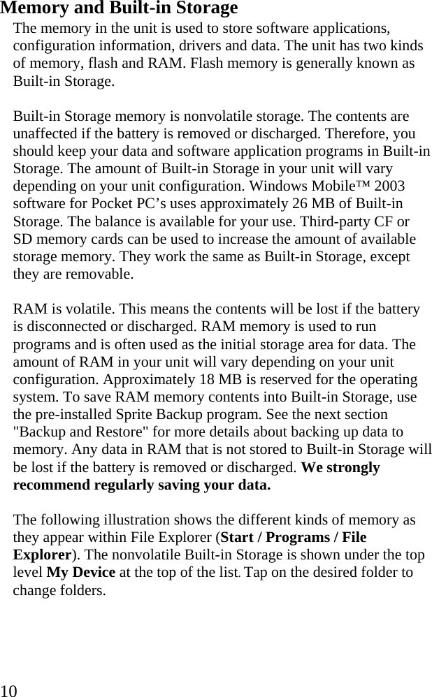  10 Memory and Built-in Storage The memory in the unit is used to store software applications, configuration information, drivers and data. The unit has two kinds of memory, flash and RAM. Flash memory is generally known as Built-in Storage.  Built-in Storage memory is nonvolatile storage. The contents are unaffected if the battery is removed or discharged. Therefore, you should keep your data and software application programs in Built-in Storage. The amount of Built-in Storage in your unit will vary depending on your unit configuration. Windows Mobile&trade; 2003 software for Pocket PC&rsquo;s uses approximately 26 MB of Built-in Storage. The balance is available for your use. Third-party CF or SD memory cards can be used to increase the amount of available storage memory. They work the same as Built-in Storage, except they are removable.  RAM is volatile. This means the contents will be lost if the battery is disconnected or discharged. RAM memory is used to run programs and is often used as the initial storage area for data. The amount of RAM in your unit will vary depending on your unit configuration. Approximately 18 MB is reserved for the operating system. To save RAM memory contents into Built-in Storage, use the pre-installed Sprite Backup program. See the next section "Backup and Restore" for more details about backing up data to memory. Any data in RAM that is not stored to Built-in Storage will be lost if the battery is removed or discharged. We strongly recommend regularly saving your data. The following illustration shows the different kinds of memory as they appear within File Explorer (Start / Programs / File Explorer). The nonvolatile Built-in Storage is shown under the top level My Device at the top of the list. Tap on the desired folder to change folders. 