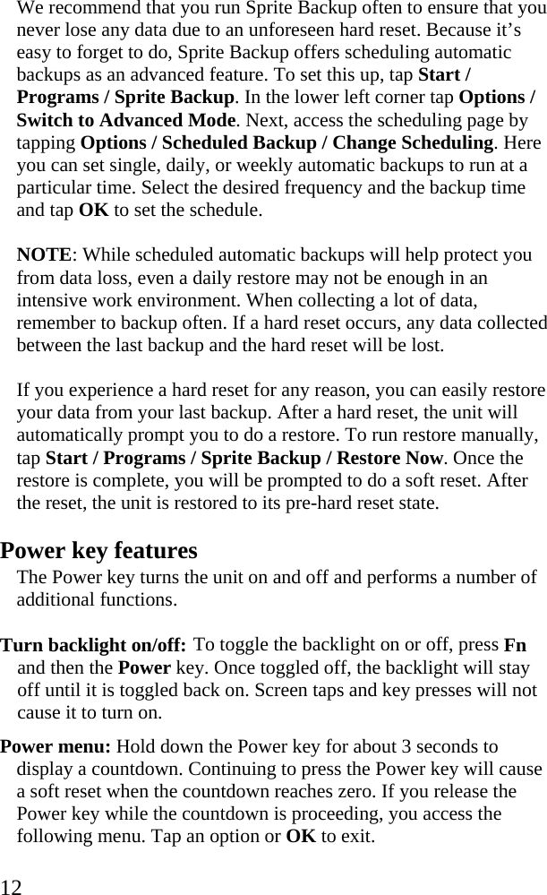  12 We recommend that you run Sprite Backup often to ensure that you never lose any data due to an unforeseen hard reset. Because it&rsquo;s easy to forget to do, Sprite Backup offers scheduling automatic backups as an advanced feature. To set this up, tap Start / Programs / Sprite Backup. In the lower left corner tap Options / Switch to Advanced Mode. Next, access the scheduling page by tapping Options / Scheduled Backup / Change Scheduling. Here you can set single, daily, or weekly automatic backups to run at a particular time. Select the desired frequency and the backup time and tap OK to set the schedule.  NOTE: While scheduled automatic backups will help protect you from data loss, even a daily restore may not be enough in an intensive work environment. When collecting a lot of data, remember to backup often. If a hard reset occurs, any data collected between the last backup and the hard reset will be lost.  If you experience a hard reset for any reason, you can easily restore your data from your last backup. After a hard reset, the unit will automatically prompt you to do a restore. To run restore manually, tap Start / Programs / Sprite Backup / Restore Now. Once the restore is complete, you will be prompted to do a soft reset. After the reset, the unit is restored to its pre-hard reset state. Power key features The Power key turns the unit on and off and performs a number of additional functions. Turn backlight on/off: To toggle the backlight on or off, press Fn and then the Power key. Once toggled off, the backlight will stay off until it is toggled back on. Screen taps and key presses will not cause it to turn on. Power menu: Hold down the Power key for about 3 seconds to display a countdown. Continuing to press the Power key will cause a soft reset when the countdown reaches zero. If you release the Power key while the countdown is proceeding, you access the following menu. Tap an option or OK to exit.  