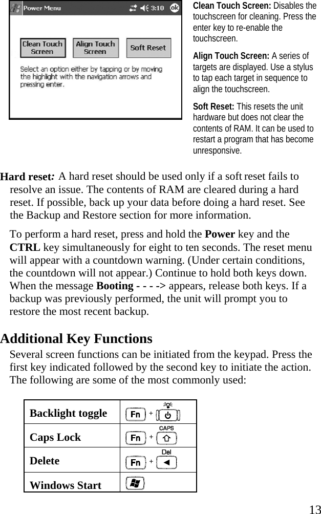   13  Clean Touch Screen: Disables the touchscreen for cleaning. Press the enter key to re-enable the touchscreen. Align Touch Screen: A series of targets are displayed. Use a stylus to tap each target in sequence to align the touchscreen. Soft Reset: This resets the unit hardware but does not clear the contents of RAM. It can be used to restart a program that has become unresponsive.  Hard reset: A hard reset should be used only if a soft reset fails to resolve an issue. The contents of RAM are cleared during a hard reset. If possible, back up your data before doing a hard reset. See the Backup and Restore section for more information.  To perform a hard reset, press and hold the Power key and the CTRL key simultaneously for eight to ten seconds. The reset menu will appear with a countdown warning. (Under certain conditions, the countdown will not appear.) Continue to hold both keys down. When the message Booting - - - -> appears, release both keys. If a backup was previously performed, the unit will prompt you to restore the most recent backup. Additional Key Functions Several screen functions can be initiated from the keypad. Press the first key indicated followed by the second key to initiate the action. The following are some of the most commonly used: Backlight toggle  +   Caps Lock  +   Delete   +  Windows Start   