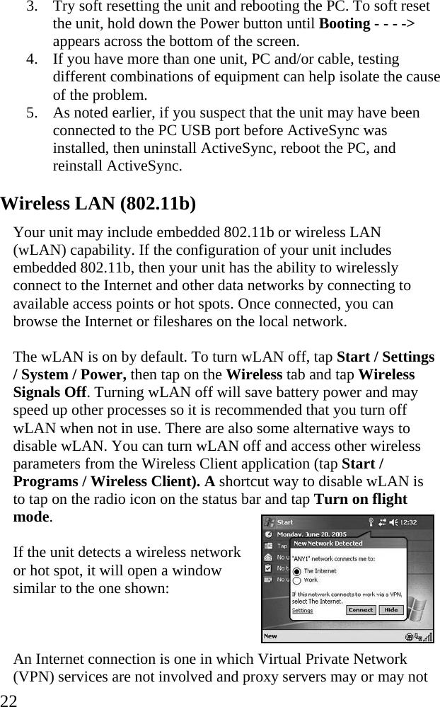  22 3. Try soft resetting the unit and rebooting the PC. To soft reset the unit, hold down the Power button until Booting - - - -> appears across the bottom of the screen. 4. If you have more than one unit, PC and/or cable, testing different combinations of equipment can help isolate the cause of the problem. 5. As noted earlier, if you suspect that the unit may have been connected to the PC USB port before ActiveSync was installed, then uninstall ActiveSync, reboot the PC, and reinstall ActiveSync. Wireless LAN (802.11b) Your unit may include embedded 802.11b or wireless LAN (wLAN) capability. If the configuration of your unit includes embedded 802.11b, then your unit has the ability to wirelessly connect to the Internet and other data networks by connecting to available access points or hot spots. Once connected, you can browse the Internet or fileshares on the local network. The wLAN is on by default. To turn wLAN off, tap Start / Settings / System / Power, then tap on the Wireless tab and tap Wireless Signals Off. Turning wLAN off will save battery power and may speed up other processes so it is recommended that you turn off wLAN when not in use. There are also some alternative ways to disable wLAN. You can turn wLAN off and access other wireless parameters from the Wireless Client application (tap Start / Programs / Wireless Client). A shortcut way to disable wLAN is to tap on the radio icon on the status bar and tap Turn on flight mode.  If the unit detects a wireless network or hot spot, it will open a window similar to the one shown:  An Internet connection is one in which Virtual Private Network (VPN) services are not involved and proxy servers may or may not 