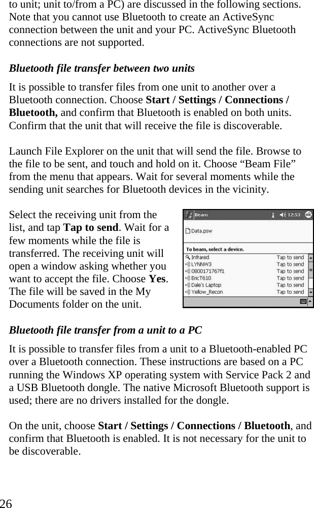  26 to unit; unit to/from a PC) are discussed in the following sections. Note that you cannot use Bluetooth to create an ActiveSync connection between the unit and your PC. ActiveSync Bluetooth connections are not supported. Bluetooth file transfer between two units It is possible to transfer files from one unit to another over a Bluetooth connection. Choose Start / Settings / Connections / Bluetooth, and confirm that Bluetooth is enabled on both units. Confirm that the unit that will receive the file is discoverable. Launch File Explorer on the unit that will send the file. Browse to the file to be sent, and touch and hold on it. Choose &ldquo;Beam File&rdquo; from the menu that appears. Wait for several moments while the sending unit searches for Bluetooth devices in the vicinity. Select the receiving unit from the list, and tap Tap to send. Wait for a few moments while the file is transferred. The receiving unit will open a window asking whether you want to accept the file. Choose Yes. The file will be saved in the My Documents folder on the unit. Bluetooth file transfer from a unit to a PC It is possible to transfer files from a unit to a Bluetooth-enabled PC over a Bluetooth connection. These instructions are based on a PC running the Windows XP operating system with Service Pack 2 and a USB Bluetooth dongle. The native Microsoft Bluetooth support is used; there are no drivers installed for the dongle. On the unit, choose Start / Settings / Connections / Bluetooth, and confirm that Bluetooth is enabled. It is not necessary for the unit to be discoverable. 