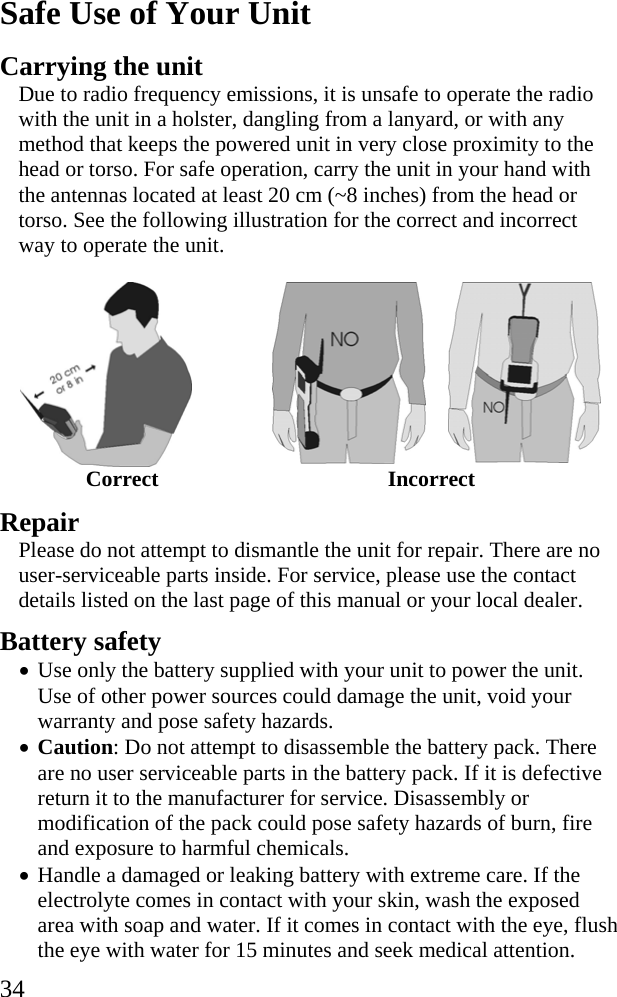  34 Safe Use of Your Unit Carrying the unit Due to radio frequency emissions, it is unsafe to operate the radio with the unit in a holster, dangling from a lanyard, or with any method that keeps the powered unit in very close proximity to the head or torso. For safe operation, carry the unit in your hand with the antennas located at least 20 cm (~8 inches) from the head or torso. See the following illustration for the correct and incorrect way to operate the unit.    Correct Incorrect  Repair Please do not attempt to dismantle the unit for repair. There are no user-serviceable parts inside. For service, please use the contact details listed on the last page of this manual or your local dealer. Battery safety &bull; Use only the battery supplied with your unit to power the unit. Use of other power sources could damage the unit, void your warranty and pose safety hazards. &bull; Caution: Do not attempt to disassemble the battery pack. There are no user serviceable parts in the battery pack. If it is defective return it to the manufacturer for service. Disassembly or modification of the pack could pose safety hazards of burn, fire and exposure to harmful chemicals. &bull; Handle a damaged or leaking battery with extreme care. If the electrolyte comes in contact with your skin, wash the exposed area with soap and water. If it comes in contact with the eye, flush the eye with water for 15 minutes and seek medical attention. 