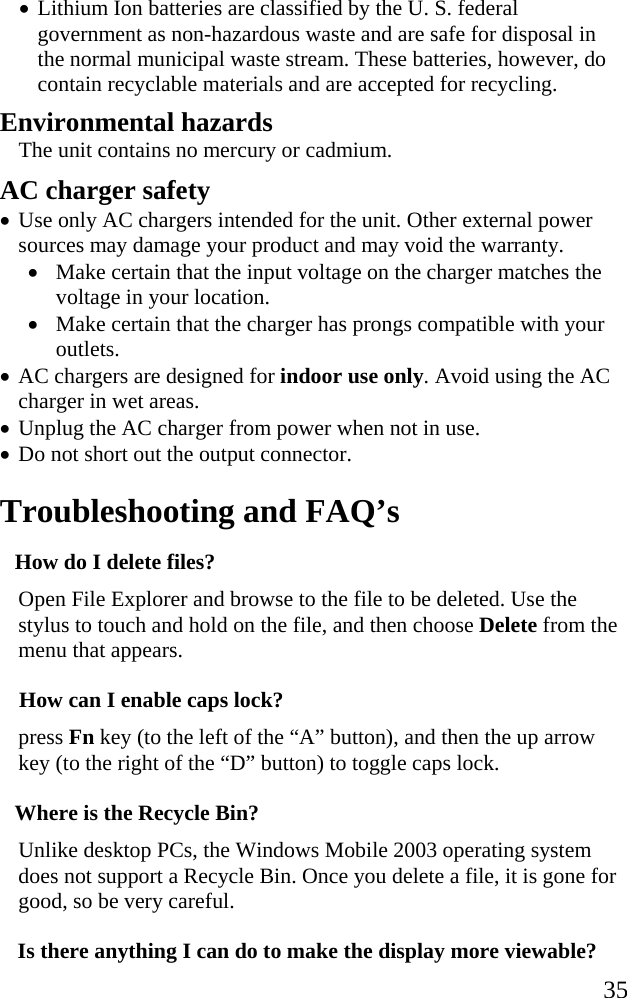   35 &bull; Lithium Ion batteries are classified by the U. S. federal government as non-hazardous waste and are safe for disposal in the normal municipal waste stream. These batteries, however, do contain recyclable materials and are accepted for recycling.  Environmental hazards The unit contains no mercury or cadmium. AC charger safety &bull; Use only AC chargers intended for the unit. Other external power sources may damage your product and may void the warranty. &bull; Make certain that the input voltage on the charger matches the voltage in your location.  &bull; Make certain that the charger has prongs compatible with your outlets.  &bull; AC chargers are designed for indoor use only. Avoid using the AC charger in wet areas. &bull; Unplug the AC charger from power when not in use. &bull; Do not short out the output connector.  Troubleshooting and FAQ&rsquo;s How do I delete files? Open File Explorer and browse to the file to be deleted. Use the stylus to touch and hold on the file, and then choose Delete from the menu that appears. How can I enable caps lock? press Fn key (to the left of the &ldquo;A&rdquo; button), and then the up arrow key (to the right of the &ldquo;D&rdquo; button) to toggle caps lock. Where is the Recycle Bin? Unlike desktop PCs, the Windows Mobile 2003 operating system does not support a Recycle Bin. Once you delete a file, it is gone for good, so be very careful. Is there anything I can do to make the display more viewable? 