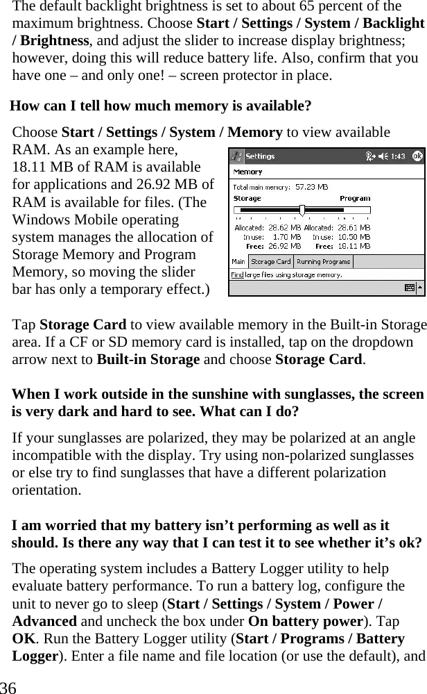  36 The default backlight brightness is set to about 65 percent of the maximum brightness. Choose Start / Settings / System / Backlight / Brightness, and adjust the slider to increase display brightness; however, doing this will reduce battery life. Also, confirm that you have one &ndash; and only one! &ndash; screen protector in place. How can I tell how much memory is available? Choose Start / Settings / System / Memory to view available RAM. As an example here, 18.11 MB of RAM is available for applications and 26.92 MB of RAM is available for files. (The Windows Mobile operating system manages the allocation of Storage Memory and Program Memory, so moving the slider bar has only a temporary effect.) Tap Storage Card to view available memory in the Built-in Storage area. If a CF or SD memory card is installed, tap on the dropdown arrow next to Built-in Storage and choose Storage Card. When I work outside in the sunshine with sunglasses, the screen is very dark and hard to see. What can I do?  If your sunglasses are polarized, they may be polarized at an angle incompatible with the display. Try using non-polarized sunglasses or else try to find sunglasses that have a different polarization orientation.  I am worried that my battery isn&rsquo;t performing as well as it should. Is there any way that I can test it to see whether it&rsquo;s ok? The operating system includes a Battery Logger utility to help evaluate battery performance. To run a battery log, configure the unit to never go to sleep (Start / Settings / System / Power / Advanced and uncheck the box under On battery power). Tap OK. Run the Battery Logger utility (Start / Programs / Battery Logger). Enter a file name and file location (or use the default), and  