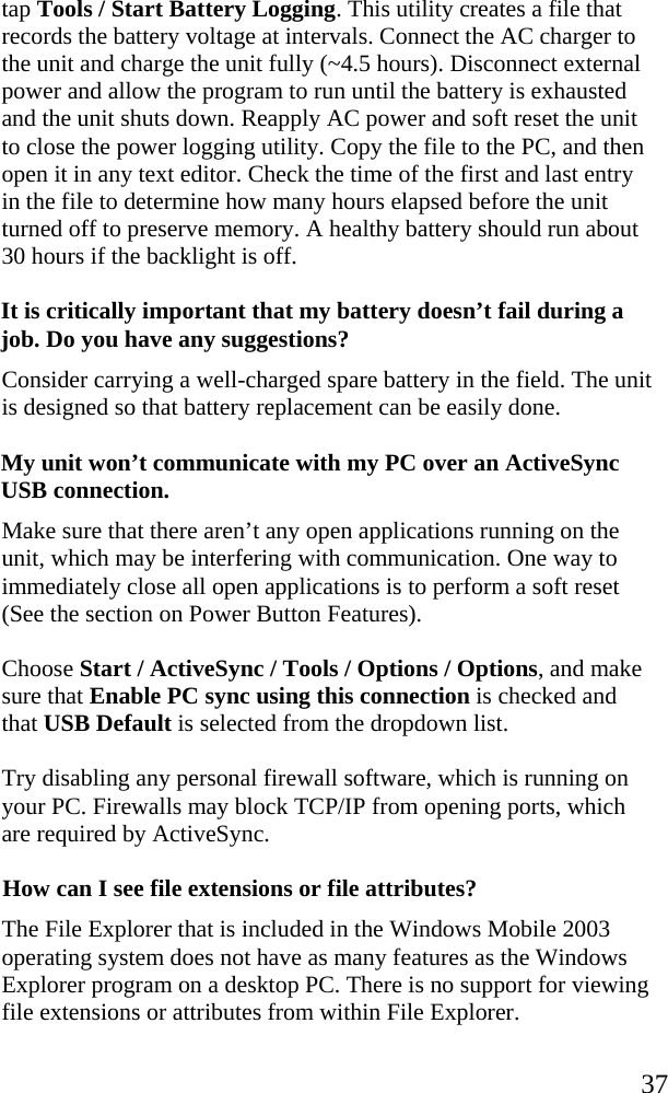   37 tap Tools / Start Battery Logging. This utility creates a file that records the battery voltage at intervals. Connect the AC charger to the unit and charge the unit fully (~4.5 hours). Disconnect external power and allow the program to run until the battery is exhausted and the unit shuts down. Reapply AC power and soft reset the unit to close the power logging utility. Copy the file to the PC, and then open it in any text editor. Check the time of the first and last entry in the file to determine how many hours elapsed before the unit turned off to preserve memory. A healthy battery should run about 30 hours if the backlight is off.  It is critically important that my battery doesn&rsquo;t fail during a job. Do you have any suggestions?  Consider carrying a well-charged spare battery in the field. The unit is designed so that battery replacement can be easily done. My unit won&rsquo;t communicate with my PC over an ActiveSync USB connection. Make sure that there aren&rsquo;t any open applications running on the unit, which may be interfering with communication. One way to immediately close all open applications is to perform a soft reset (See the section on Power Button Features). Choose Start / ActiveSync / Tools / Options / Options, and make sure that Enable PC sync using this connection is checked and that USB Default is selected from the dropdown list. Try disabling any personal firewall software, which is running on your PC. Firewalls may block TCP/IP from opening ports, which are required by ActiveSync. How can I see file extensions or file attributes? The File Explorer that is included in the Windows Mobile 2003 operating system does not have as many features as the Windows Explorer program on a desktop PC. There is no support for viewing file extensions or attributes from within File Explorer. 