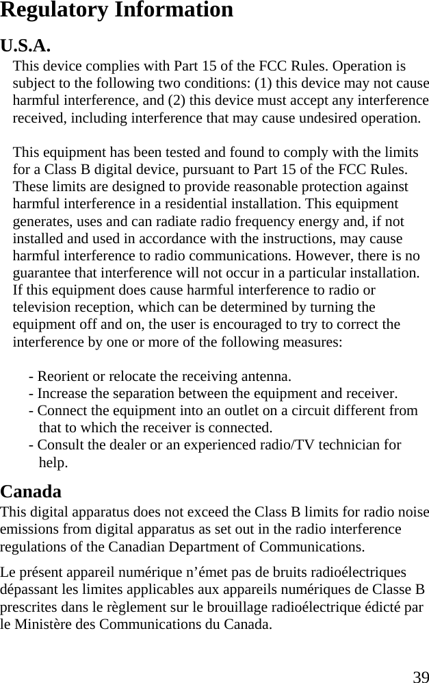   39 Regulatory Information U.S.A. This device complies with Part 15 of the FCC Rules. Operation is subject to the following two conditions: (1) this device may not cause harmful interference, and (2) this device must accept any interference received, including interference that may cause undesired operation.  This equipment has been tested and found to comply with the limits for a Class B digital device, pursuant to Part 15 of the FCC Rules. These limits are designed to provide reasonable protection against harmful interference in a residential installation. This equipment generates, uses and can radiate radio frequency energy and, if not installed and used in accordance with the instructions, may cause harmful interference to radio communications. However, there is no guarantee that interference will not occur in a particular installation. If this equipment does cause harmful interference to radio or television reception, which can be determined by turning the equipment off and on, the user is encouraged to try to correct the interference by one or more of the following measures:  - Reorient or relocate the receiving antenna.  - Increase the separation between the equipment and receiver. - Connect the equipment into an outlet on a circuit different from that to which the receiver is connected.  - Consult the dealer or an experienced radio/TV technician for help.  Canada This digital apparatus does not exceed the Class B limits for radio noise emissions from digital apparatus as set out in the radio interference regulations of the Canadian Department of Communications. Le pr&eacute;sent appareil num&eacute;rique n&rsquo;&eacute;met pas de bruits radio&eacute;lectriques d&eacute;passant les limites applicables aux appareils num&eacute;riques de Classe B prescrites dans le r&egrave;glement sur le brouillage radio&eacute;lectrique &eacute;dict&eacute; par le Minist&egrave;re des Communications du Canada. 