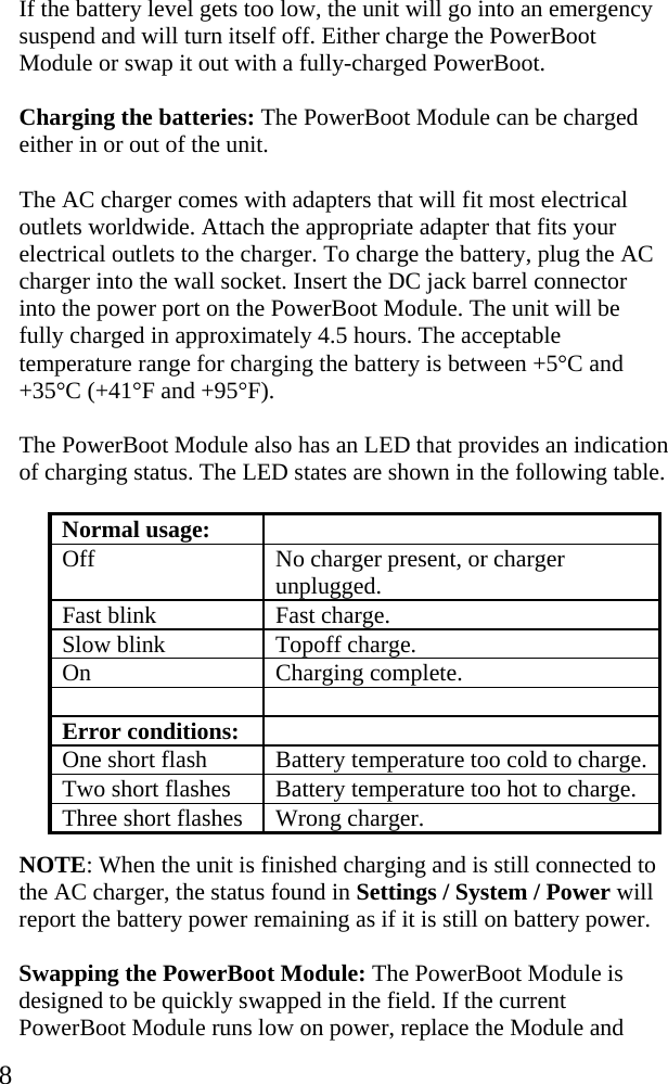  8 If the battery level gets too low, the unit will go into an emergency suspend and will turn itself off. Either charge the PowerBoot Module or swap it out with a fully-charged PowerBoot.  Charging the batteries: The PowerBoot Module can be charged either in or out of the unit.  The AC charger comes with adapters that will fit most electrical outlets worldwide. Attach the appropriate adapter that fits your electrical outlets to the charger. To charge the battery, plug the AC charger into the wall socket. Insert the DC jack barrel connector into the power port on the PowerBoot Module. The unit will be fully charged in approximately 4.5 hours. The acceptable temperature range for charging the battery is between +5&deg;C and +35&deg;C (+41&deg;F and +95&deg;F).  The PowerBoot Module also has an LED that provides an indication of charging status. The LED states are shown in the following table. Normal usage:   Off  No charger present, or charger unplugged. Fast blink  Fast charge. Slow blink  Topoff charge. On Charging complete.   Error conditions:   One short flash  Battery temperature too cold to charge. Two short flashes  Battery temperature too hot to charge. Three short flashes  Wrong charger.  NOTE: When the unit is finished charging and is still connected to the AC charger, the status found in Settings / System / Power will report the battery power remaining as if it is still on battery power. Swapping the PowerBoot Module: The PowerBoot Module is designed to be quickly swapped in the field. If the current PowerBoot Module runs low on power, replace the Module and 