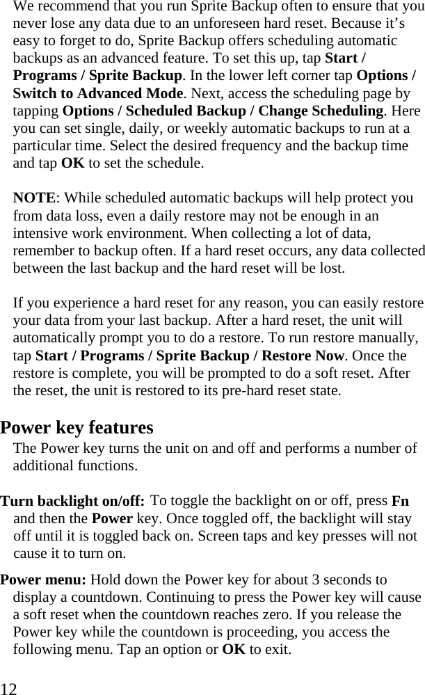  12 We recommend that you run Sprite Backup often to ensure that you never lose any data due to an unforeseen hard reset. Because it’s easy to forget to do, Sprite Backup offers scheduling automatic backups as an advanced feature. To set this up, tap Start / Programs / Sprite Backup. In the lower left corner tap Options / Switch to Advanced Mode. Next, access the scheduling page by tapping Options / Scheduled Backup / Change Scheduling. Here you can set single, daily, or weekly automatic backups to run at a particular time. Select the desired frequency and the backup time and tap OK to set the schedule.  NOTE: While scheduled automatic backups will help protect you from data loss, even a daily restore may not be enough in an intensive work environment. When collecting a lot of data, remember to backup often. If a hard reset occurs, any data collected between the last backup and the hard reset will be lost.  If you experience a hard reset for any reason, you can easily restore your data from your last backup. After a hard reset, the unit will automatically prompt you to do a restore. To run restore manually, tap Start / Programs / Sprite Backup / Restore Now. Once the restore is complete, you will be prompted to do a soft reset. After the reset, the unit is restored to its pre-hard reset state. Power key features The Power key turns the unit on and off and performs a number of additional functions. Turn backlight on/off: To toggle the backlight on or off, press Fn and then the Power key. Once toggled off, the backlight will stay off until it is toggled back on. Screen taps and key presses will not cause it to turn on. Power menu: Hold down the Power key for about 3 seconds to display a countdown. Continuing to press the Power key will cause a soft reset when the countdown reaches zero. If you release the Power key while the countdown is proceeding, you access the following menu. Tap an option or OK to exit.  