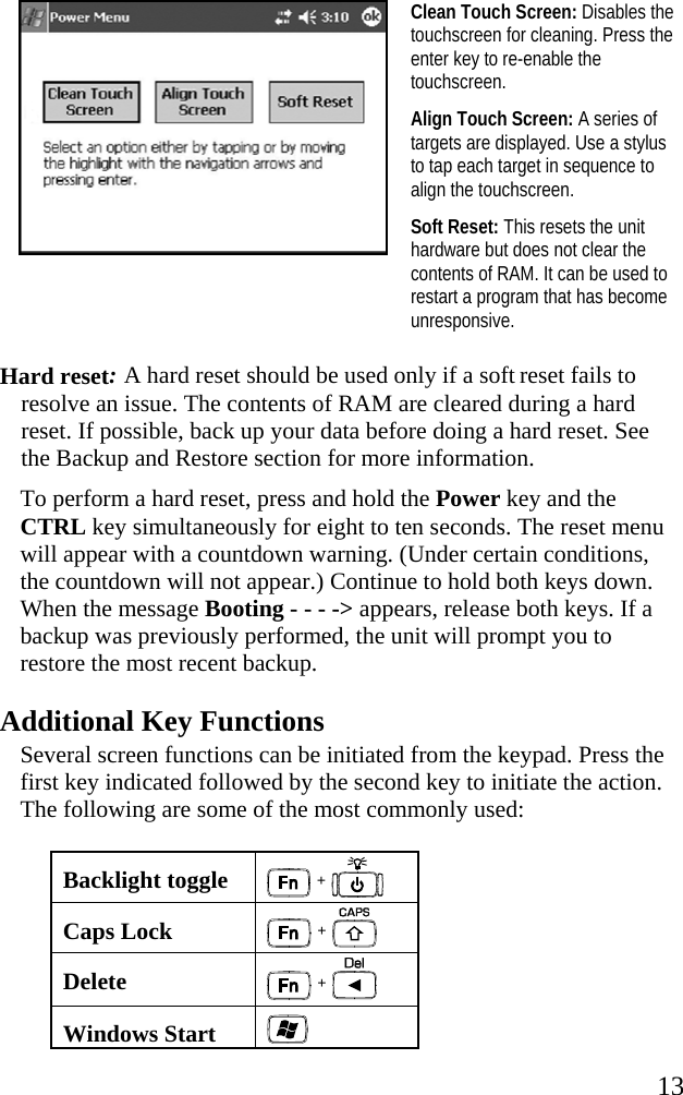   13  Clean Touch Screen: Disables the touchscreen for cleaning. Press the enter key to re-enable the touchscreen. Align Touch Screen: A series of targets are displayed. Use a stylus to tap each target in sequence to align the touchscreen. Soft Reset: This resets the unit hardware but does not clear the contents of RAM. It can be used to restart a program that has become unresponsive.  Hard reset: A hard reset should be used only if a soft reset fails to resolve an issue. The contents of RAM are cleared during a hard reset. If possible, back up your data before doing a hard reset. See the Backup and Restore section for more information.  To perform a hard reset, press and hold the Power key and the CTRL key simultaneously for eight to ten seconds. The reset menu will appear with a countdown warning. (Under certain conditions, the countdown will not appear.) Continue to hold both keys down. When the message Booting - - - -&gt; appears, release both keys. If a backup was previously performed, the unit will prompt you to restore the most recent backup. Additional Key Functions Several screen functions can be initiated from the keypad. Press the first key indicated followed by the second key to initiate the action. The following are some of the most commonly used: Backlight toggle  +   Caps Lock  +   Delete   +  Windows Start   