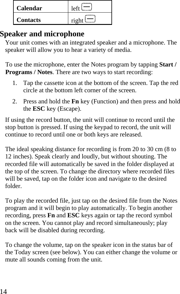  14 Calendar  left   Contacts  right    Speaker and microphone Your unit comes with an integrated speaker and a microphone. The speaker will allow you to hear a variety of media.  To use the microphone, enter the Notes program by tapping Start / Programs / Notes. There are two ways to start recording: 1. Tap the cassette icon at the bottom of the screen. Tap the red circle at the bottom left corner of the screen. 2. Press and hold the Fn key (Function) and then press and hold the ESC key (Escape). If using the record button, the unit will continue to record until the stop button is pressed. If using the keypad to record, the unit will continue to record until one or both keys are released.  The ideal speaking distance for recording is from 20 to 30 cm (8 to 12 inches). Speak clearly and loudly, but without shouting. The recorded file will automatically be saved in the folder displayed at the top of the screen. To change the directory where recorded files will be saved, tap on the folder icon and navigate to the desired folder.  To play the recorded file, just tap on the desired file from the Notes program and it will begin to play automatically. To begin another recording, press Fn and ESC keys again or tap the record symbol on the screen. You cannot play and record simultaneously; play back will be disabled during recording. To change the volume, tap on the speaker icon in the status bar of the Today screen (see below). You can either change the volume or mute all sounds coming from the unit.  