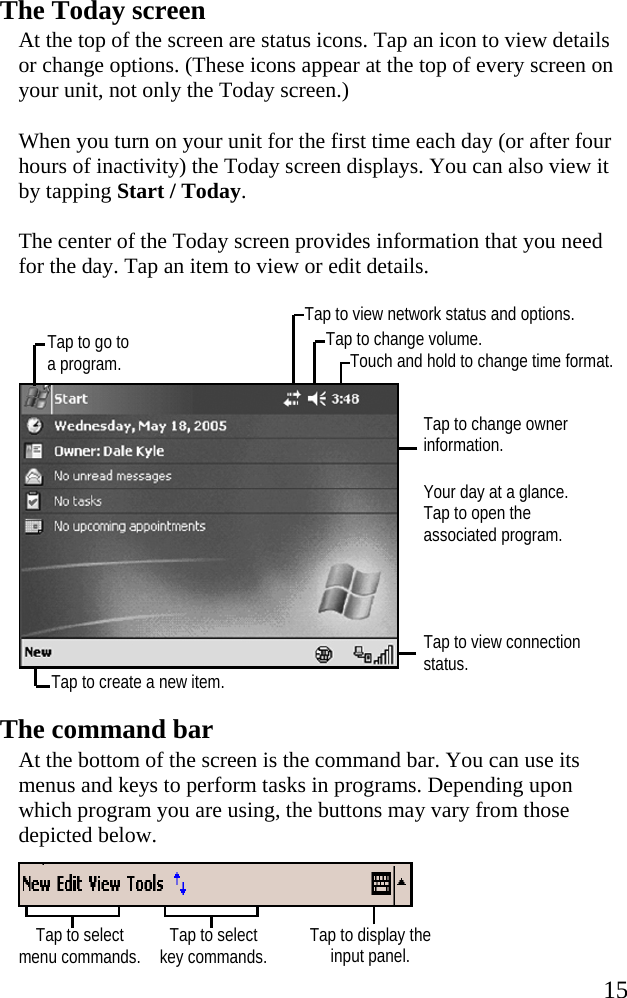   15 Tap to go to a program. Tap to view network status and options. Touch and hold to change time format. Tap to change volume. Tap to select menu commands.  Tap to select key commands. Tap to display the input panel. The Today screen At the top of the screen are status icons. Tap an icon to view details or change options. (These icons appear at the top of every screen on your unit, not only the Today screen.) When you turn on your unit for the first time each day (or after four hours of inactivity) the Today screen displays. You can also view it by tapping Start / Today. The center of the Today screen provides information that you need for the day. Tap an item to view or edit details.    Tap to change owner information. Your day at a glance. Tap to open the associated program.   Tap to view connection status.  The command bar At the bottom of the screen is the command bar. You can use its menus and keys to perform tasks in programs. Depending upon which program you are using, the buttons may vary from those depicted below.   Tap to create a new item. 