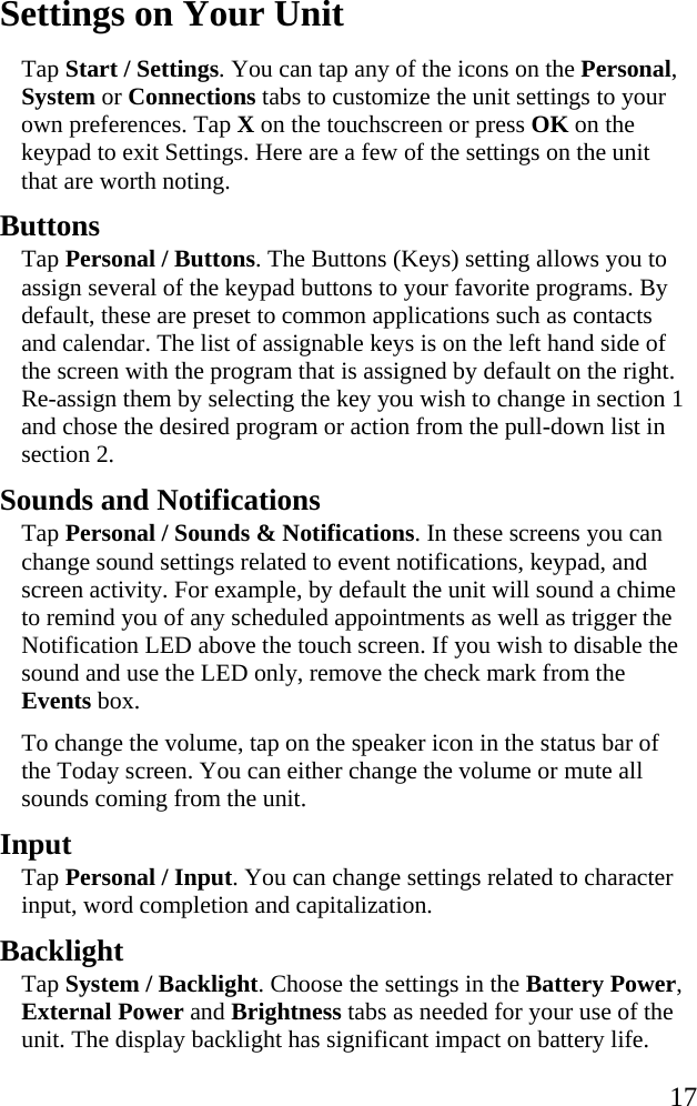   17 Settings on Your Unit Tap Start / Settings. You can tap any of the icons on the Personal, System or Connections tabs to customize the unit settings to your own preferences. Tap X on the touchscreen or press OK on the keypad to exit Settings. Here are a few of the settings on the unit that are worth noting.  Buttons Tap Personal / Buttons. The Buttons (Keys) setting allows you to assign several of the keypad buttons to your favorite programs. By default, these are preset to common applications such as contacts and calendar. The list of assignable keys is on the left hand side of the screen with the program that is assigned by default on the right. Re-assign them by selecting the key you wish to change in section 1 and chose the desired program or action from the pull-down list in section 2. Sounds and Notifications Tap Personal / Sounds &amp; Notifications. In these screens you can change sound settings related to event notifications, keypad, and screen activity. For example, by default the unit will sound a chime to remind you of any scheduled appointments as well as trigger the Notification LED above the touch screen. If you wish to disable the sound and use the LED only, remove the check mark from the Events box.  To change the volume, tap on the speaker icon in the status bar of the Today screen. You can either change the volume or mute all sounds coming from the unit.  Input Tap Personal / Input. You can change settings related to character input, word completion and capitalization.  Backlight Tap System / Backlight. Choose the settings in the Battery Power, External Power and Brightness tabs as needed for your use of the unit. The display backlight has significant impact on battery life. 