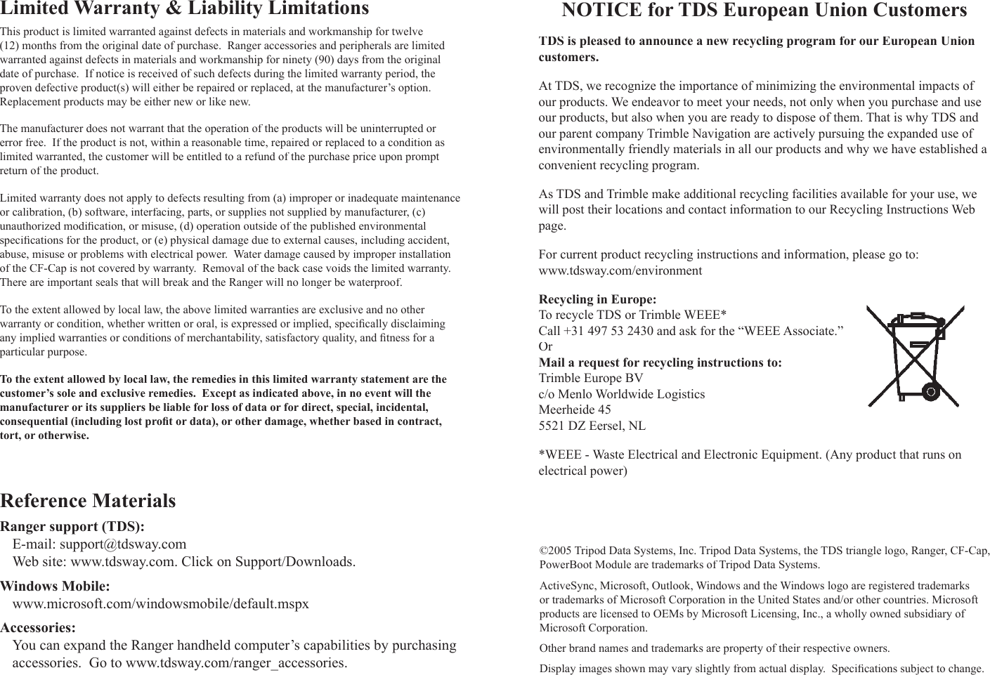 Limited Warranty &amp; Liability LimitationsThis product is limited warranted against defects in materials and workmanship for twelve (12) months from the original date of purchase.  Ranger accessories and peripherals are limited warranted against defects in materials and workmanship for ninety (90) days from the original date of purchase.  If notice is received of such defects during the limited warranty period, the proven defective product(s) will either be repaired or replaced, at the manufacturer’s option.  Replacement products may be either new or like new.The manufacturer does not warrant that the operation of the products will be uninterrupted or error free.  If the product is not, within a reasonable time, repaired or replaced to a condition as limited warranted, the customer will be entitled to a refund of the purchase price upon prompt return of the product.Limited warranty does not apply to defects resulting from (a) improper or inadequate maintenance or calibration, (b) software, interfacing, parts, or supplies not supplied by manufacturer, (c) ts, or supplies not supplied by manufacturer, (c) tunauthorized modiﬁ cation, or misuse, (d) operation outside of the published environmental speciﬁ cations for the product, or (e) physical damage due to external causes, including accident, abuse, misuse or problems with electrical power.  Water damage caused by improper installation of the CF-Cap is not covered by warranty.  Removal of the back case voids the limited warranty.  There are important seals that will break and the Ranger will no longer be waterproof.To the extent allowed by local law, the above limited warranties are exclusive and no other warranty or condition, whether written or oral, is expressed or implied, speciﬁ cally disclaiming any implied warranties or conditions of merchantability, satisfactory quality, and ﬁ tness for a particular purpose.To the extent allowed by local law, the remedies in this limited warranty statement are the customer’s sole and exclusive remedies.  Except as indicated above, in no event will the manufacturer or its suppliers be liable for loss of data or for direct, special, incidental, consequential (including lost proﬁ t or data), or other damage, whether based in contract, tort, or otherwise.Reference MaterialsRanger support (TDS):E-mail: support@tdsway.comWeb site: www.tdsway.com. Click on Support/Downloads.Windows Mobile:www.microsoft.com/windowsmobile/default.mspxAccessories:You can expand the Ranger handheld computer’s capabilities by purchasing accessories.  Go to www.tdsway.com/ranger_accessories.NOTICE for TDS European Union CustomersTDS is pleased to announce a new recycling program for our European Union customers.At TDS, we recognize the importance of minimizing the environmental impacts of our products. We endeavor to meet your needs, not only when you purchase and use our products, but also when you are ready to dispose of them. That is why TDS and our parent company Trimble Navigation are actively pursuing the expanded use of environmentally friendly materials in all our products and why we have established a convenient recycling program.As TDS and Trimble make additional recycling facilities available for your use, we will post their locations and contact information to our Recycling Instructions Web page.For current product recycling instructions and information, please go to: www.tdsway.com/environmentRecycling in Europe:To recycle TDS or Trimble WEEE*Call +31 497 53 2430 and ask for the “WEEE Associate.”OrMail a request for recycling instructions to:Trimble Europe BVc/o Menlo Worldwide LogisticsMeerheide 455521 DZ Eersel, NL*WEEE - Waste Electrical and Electronic Equipment. (Any product that runs on electrical power)©2005 Tripod Data Systems, Inc. Tripod Data Systems, the TDS triangle logo, Ranger, CF-Cap, PowerBoot Module are trademarks of Tripod Data Systems.  ActiveSync, Microsoft, Outlook, Windows and the Windows logo are registered trademarks or trademarks of Microsoft Corporation in the United States and/or other countries. Microsoft products are licensed to OEMs by Microsoft Licensing, Inc., a wholly owned subsidiary of Microsoft Corporation.Other brand names and trademarks are property of their respective owners.  Display images shown may vary slightly from actual display.  Speciﬁ cations subject to change.