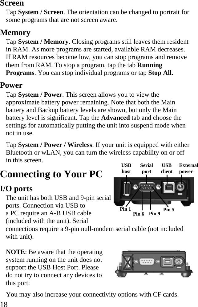  18 Screen Tap System / Screen. The orientation can be changed to portrait for some programs that are not screen aware. Memory Tap System / Memory. Closing programs still leaves them resident in RAM. As more programs are started, available RAM decreases. If RAM resources become low, you can stop programs and remove them from RAM. To stop a program, tap the tab Running Programs. You can stop individual programs or tap Stop All. Power Tap System / Power. This screen allows you to view the approximate battery power remaining. Note that both the Main battery and Backup battery levels are shown, but only the Main battery level is significant. Tap the Advanced tab and choose the settings for automatically putting the unit into suspend mode when not in use. Tap System / Power / Wireless. If your unit is equipped with either Bluetooth or wLAN, you can turn the wireless capability on or off in this screen.  Connecting to Your PC I/O ports  The unit has both USB and 9-pin serial  ports. Connection via USB to  a PC require an A-B USB cable  (included with the unit). Serial  connections require a 9-pin null-modem serial cable (not included with unit).  NOTE: Be aware that the operating system running on the unit does not support the USB Host Port. Please do not try to connect any devices to this port.  You may also increase your connectivity options with CF cards. Pin 9  Pin 5 Pin 1 Pin 6 External power USB client USB host  Serial port 