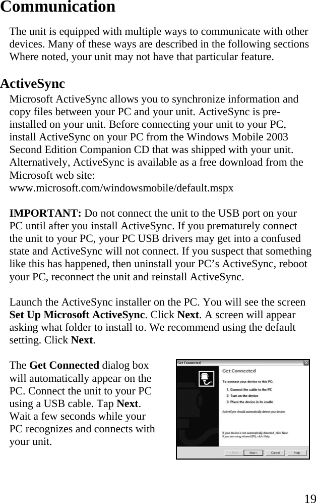   19 Communication The unit is equipped with multiple ways to communicate with other devices. Many of these ways are described in the following sections Where noted, your unit may not have that particular feature.  ActiveSync Microsoft ActiveSync allows you to synchronize information and copy files between your PC and your unit. ActiveSync is pre-installed on your unit. Before connecting your unit to your PC, install ActiveSync on your PC from the Windows Mobile 2003 Second Edition Companion CD that was shipped with your unit. Alternatively, ActiveSync is available as a free download from the Microsoft web site: www.microsoft.com/windowsmobile/default.mspx IMPORTANT: Do not connect the unit to the USB port on your PC until after you install ActiveSync. If you prematurely connect the unit to your PC, your PC USB drivers may get into a confused state and ActiveSync will not connect. If you suspect that something like this has happened, then uninstall your PC’s ActiveSync, reboot your PC, reconnect the unit and reinstall ActiveSync. Launch the ActiveSync installer on the PC. You will see the screen Set Up Microsoft ActiveSync. Click Next. A screen will appear asking what folder to install to. We recommend using the default setting. Click Next. The Get Connected dialog box will automatically appear on the PC. Connect the unit to your PC using a USB cable. Tap Next. Wait a few seconds while your PC recognizes and connects with your unit.    