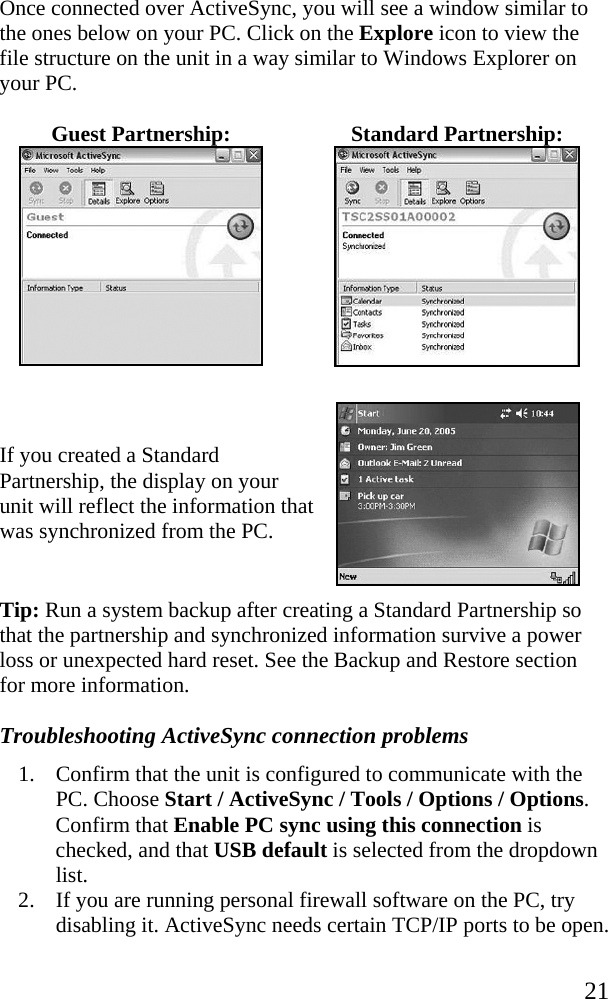   21 Once connected over ActiveSync, you will see a window similar to the ones below on your PC. Click on the Explore icon to view the file structure on the unit in a way similar to Windows Explorer on your PC. Guest Partnership:  Standard Partnership:    If you created a Standard Partnership, the display on your unit will reflect the information that was synchronized from the PC.  Tip: Run a system backup after creating a Standard Partnership so that the partnership and synchronized information survive a power loss or unexpected hard reset. See the Backup and Restore section for more information. Troubleshooting ActiveSync connection problems 1. Confirm that the unit is configured to communicate with the PC. Choose Start / ActiveSync / Tools / Options / Options. Confirm that Enable PC sync using this connection is checked, and that USB default is selected from the dropdown list. 2. If you are running personal firewall software on the PC, try disabling it. ActiveSync needs certain TCP/IP ports to be open. 