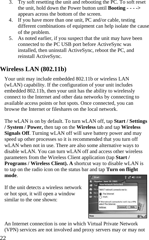  22 3. Try soft resetting the unit and rebooting the PC. To soft reset the unit, hold down the Power button until Booting - - - -&gt; appears across the bottom of the screen. 4. If you have more than one unit, PC and/or cable, testing different combinations of equipment can help isolate the cause of the problem. 5. As noted earlier, if you suspect that the unit may have been connected to the PC USB port before ActiveSync was installed, then uninstall ActiveSync, reboot the PC, and reinstall ActiveSync. Wireless LAN (802.11b) Your unit may include embedded 802.11b or wireless LAN (wLAN) capability. If the configuration of your unit includes embedded 802.11b, then your unit has the ability to wirelessly connect to the Internet and other data networks by connecting to available access points or hot spots. Once connected, you can browse the Internet or fileshares on the local network. The wLAN is on by default. To turn wLAN off, tap Start / Settings / System / Power, then tap on the Wireless tab and tap Wireless Signals Off. Turning wLAN off will save battery power and may speed up other processes so it is recommended that you turn off wLAN when not in use. There are also some alternative ways to disable wLAN. You can turn wLAN off and access other wireless parameters from the Wireless Client application (tap Start / Programs / Wireless Client). A shortcut way to disable wLAN is to tap on the radio icon on the status bar and tap Turn on flight mode.  If the unit detects a wireless network or hot spot, it will open a window similar to the one shown:  An Internet connection is one in which Virtual Private Network (VPN) services are not involved and proxy servers may or may not 