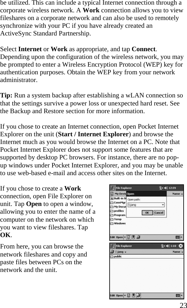   23 be utilized. This can include a typical Internet connection through a corporate wireless network. A Work connection allows you to view fileshares on a corporate network and can also be used to remotely synchronize with your PC if you have already created an ActiveSync Standard Partnership. Select Internet or Work as appropriate, and tap Connect. Depending upon the configuration of the wireless network, you may be prompted to enter a Wireless Encryption Protocol (WEP) key for authentication purposes. Obtain the WEP key from your network administrator. Tip: Run a system backup after establishing a wLAN connection so that the settings survive a power loss or unexpected hard reset. See the Backup and Restore section for more information. If you chose to create an Internet connection, open Pocket Internet Explorer on the unit (Start / Internet Explorer) and browse the Internet much as you would browse the Internet on a PC. Note that Pocket Internet Explorer does not support some features that are supported by desktop PC browsers. For instance, there are no pop-up windows under Pocket Internet Explorer, and you may be unable to use web-based e-mail and access other sites on the Internet. If you chose to create a Work connection, open File Explorer on unit. Tap Open to open a window, allowing you to enter the name of a computer on the network on which you want to view fileshares. Tap OK.  From here, you can browse the network fileshares and copy and paste files between PCs on the network and the unit.  