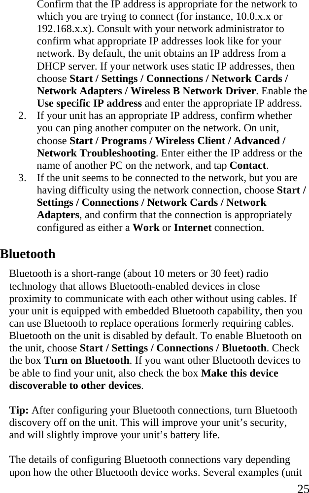   25 Confirm that the IP address is appropriate for the network to which you are trying to connect (for instance, 10.0.x.x or 192.168.x.x). Consult with your network administrator to confirm what appropriate IP addresses look like for your network. By default, the unit obtains an IP address from a DHCP server. If your network uses static IP addresses, then choose Start / Settings / Connections / Network Cards / Network Adapters / Wireless B Network Driver. Enable the Use specific IP address and enter the appropriate IP address. 2. If your unit has an appropriate IP address, confirm whether you can ping another computer on the network. On unit, choose Start / Programs / Wireless Client / Advanced / Network Troubleshooting. Enter either the IP address or the name of another PC on the network, and tap Contact. 3. If the unit seems to be connected to the network, but you are having difficulty using the network connection, choose Start / Settings / Connections / Network Cards / Network Adapters, and confirm that the connection is appropriately configured as either a Work or Internet connection.  Bluetooth Bluetooth is a short-range (about 10 meters or 30 feet) radio technology that allows Bluetooth-enabled devices in close proximity to communicate with each other without using cables. If your unit is equipped with embedded Bluetooth capability, then you can use Bluetooth to replace operations formerly requiring cables. Bluetooth on the unit is disabled by default. To enable Bluetooth on the unit, choose Start / Settings / Connections / Bluetooth. Check the box Turn on Bluetooth. If you want other Bluetooth devices to be able to find your unit, also check the box Make this device discoverable to other devices. Tip: After configuring your Bluetooth connections, turn Bluetooth discovery off on the unit. This will improve your unit’s security, and will slightly improve your unit’s battery life. The details of configuring Bluetooth connections vary depending upon how the other Bluetooth device works. Several examples (unit 