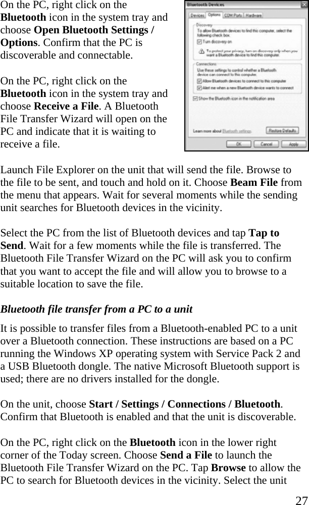   27 On the PC, right click on the Bluetooth icon in the system tray and choose Open Bluetooth Settings / Options. Confirm that the PC is discoverable and connectable. On the PC, right click on the Bluetooth icon in the system tray and choose Receive a File. A Bluetooth File Transfer Wizard will open on the PC and indicate that it is waiting to receive a file. Launch File Explorer on the unit that will send the file. Browse to the file to be sent, and touch and hold on it. Choose Beam File from the menu that appears. Wait for several moments while the sending unit searches for Bluetooth devices in the vicinity. Select the PC from the list of Bluetooth devices and tap Tap to Send. Wait for a few moments while the file is transferred. The Bluetooth File Transfer Wizard on the PC will ask you to confirm that you want to accept the file and will allow you to browse to a suitable location to save the file. Bluetooth file transfer from a PC to a unit It is possible to transfer files from a Bluetooth-enabled PC to a unit over a Bluetooth connection. These instructions are based on a PC running the Windows XP operating system with Service Pack 2 and a USB Bluetooth dongle. The native Microsoft Bluetooth support is used; there are no drivers installed for the dongle. On the unit, choose Start / Settings / Connections / Bluetooth. Confirm that Bluetooth is enabled and that the unit is discoverable. On the PC, right click on the Bluetooth icon in the lower right corner of the Today screen. Choose Send a File to launch the Bluetooth File Transfer Wizard on the PC. Tap Browse to allow the PC to search for Bluetooth devices in the vicinity. Select the unit 