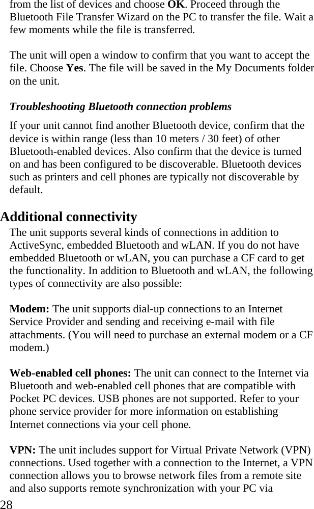  28 from the list of devices and choose OK. Proceed through the Bluetooth File Transfer Wizard on the PC to transfer the file. Wait a few moments while the file is transferred. The unit will open a window to confirm that you want to accept the file. Choose Yes. The file will be saved in the My Documents folder on the unit. Troubleshooting Bluetooth connection problems If your unit cannot find another Bluetooth device, confirm that the device is within range (less than 10 meters / 30 feet) of other Bluetooth-enabled devices. Also confirm that the device is turned on and has been configured to be discoverable. Bluetooth devices such as printers and cell phones are typically not discoverable by default.  Additional connectivity The unit supports several kinds of connections in addition to ActiveSync, embedded Bluetooth and wLAN. If you do not have embedded Bluetooth or wLAN, you can purchase a CF card to get the functionality. In addition to Bluetooth and wLAN, the following types of connectivity are also possible: Modem: The unit supports dial-up connections to an Internet Service Provider and sending and receiving e-mail with file attachments. (You will need to purchase an external modem or a CF modem.) Web-enabled cell phones: The unit can connect to the Internet via Bluetooth and web-enabled cell phones that are compatible with Pocket PC devices. USB phones are not supported. Refer to your phone service provider for more information on establishing Internet connections via your cell phone. VPN: The unit includes support for Virtual Private Network (VPN) connections. Used together with a connection to the Internet, a VPN connection allows you to browse network files from a remote site and also supports remote synchronization with your PC via 