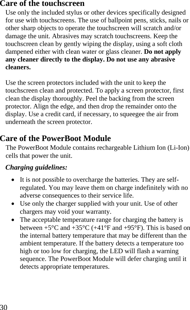  30 Care of the touchscreen Use only the included stylus or other devices specifically designed for use with touchscreens. The use of ballpoint pens, sticks, nails or other sharp objects to operate the touchscreen will scratch and/or damage the unit. Abrasives may scratch touchscreens. Keep the touchscreen clean by gently wiping the display, using a soft cloth dampened either with clean water or glass cleaner. Do not apply any cleaner directly to the display. Do not use any abrasive cleaners. Use the screen protectors included with the unit to keep the touchscreen clean and protected. To apply a screen protector, first clean the display thoroughly. Peel the backing from the screen protector. Align the edge, and then drop the remainder onto the display. Use a credit card, if necessary, to squeegee the air from underneath the screen protector. Care of the PowerBoot Module The PowerBoot Module contains rechargeable Lithium Ion (Li-Ion) cells that power the unit.  Charging guidelines: • It is not possible to overcharge the batteries. They are self-regulated. You may leave them on charge indefinitely with no adverse consequences to their service life. • Use only the charger supplied with your unit. Use of other chargers may void your warranty. • The acceptable temperature range for charging the battery is between +5°C and +35°C (+41°F and +95°F). This is based on the internal battery temperature that may be different than the ambient temperature. If the battery detects a temperature too high or too low for charging, the LED will flash a warning sequence. The PowerBoot Module will defer charging until it detects appropriate temperatures.   