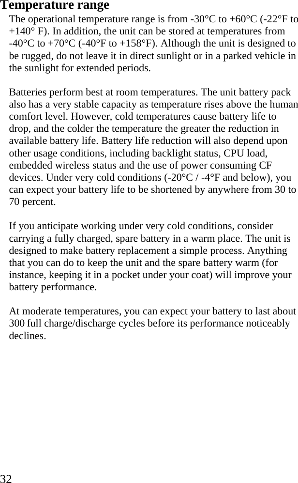  32 Temperature range The operational temperature range is from -30°C to +60°C (-22°F to +140° F). In addition, the unit can be stored at temperatures from    -40°C to +70°C (-40°F to +158°F). Although the unit is designed to be rugged, do not leave it in direct sunlight or in a parked vehicle in the sunlight for extended periods. Batteries perform best at room temperatures. The unit battery pack also has a very stable capacity as temperature rises above the human comfort level. However, cold temperatures cause battery life to drop, and the colder the temperature the greater the reduction in available battery life. Battery life reduction will also depend upon other usage conditions, including backlight status, CPU load, embedded wireless status and the use of power consuming CF devices. Under very cold conditions (-20°C / -4°F and below), you can expect your battery life to be shortened by anywhere from 30 to 70 percent. If you anticipate working under very cold conditions, consider carrying a fully charged, spare battery in a warm place. The unit is designed to make battery replacement a simple process. Anything that you can do to keep the unit and the spare battery warm (for instance, keeping it in a pocket under your coat) will improve your battery performance.  At moderate temperatures, you can expect your battery to last about 300 full charge/discharge cycles before its performance noticeably declines.  