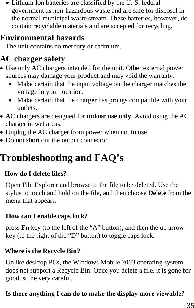   35 • Lithium Ion batteries are classified by the U. S. federal government as non-hazardous waste and are safe for disposal in the normal municipal waste stream. These batteries, however, do contain recyclable materials and are accepted for recycling.  Environmental hazards The unit contains no mercury or cadmium. AC charger safety • Use only AC chargers intended for the unit. Other external power sources may damage your product and may void the warranty. • Make certain that the input voltage on the charger matches the voltage in your location.  • Make certain that the charger has prongs compatible with your outlets.  • AC chargers are designed for indoor use only. Avoid using the AC charger in wet areas. • Unplug the AC charger from power when not in use. • Do not short out the output connector.  Troubleshooting and FAQ’s How do I delete files? Open File Explorer and browse to the file to be deleted. Use the stylus to touch and hold on the file, and then choose Delete from the menu that appears. How can I enable caps lock? press Fn key (to the left of the “A” button), and then the up arrow key (to the right of the “D” button) to toggle caps lock. Where is the Recycle Bin? Unlike desktop PCs, the Windows Mobile 2003 operating system does not support a Recycle Bin. Once you delete a file, it is gone for good, so be very careful. Is there anything I can do to make the display more viewable? 