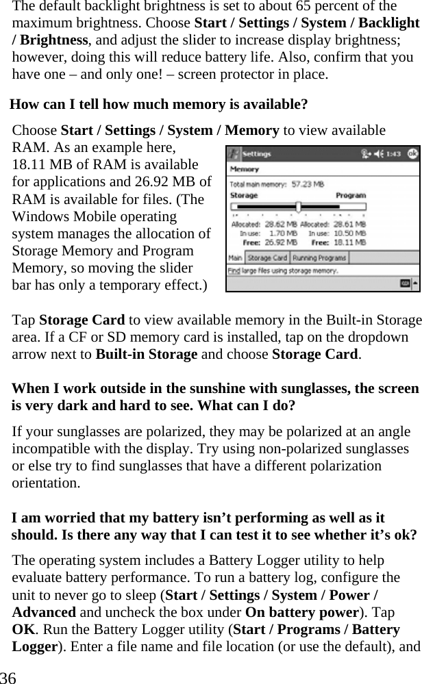  36 The default backlight brightness is set to about 65 percent of the maximum brightness. Choose Start / Settings / System / Backlight / Brightness, and adjust the slider to increase display brightness; however, doing this will reduce battery life. Also, confirm that you have one – and only one! – screen protector in place. How can I tell how much memory is available? Choose Start / Settings / System / Memory to view available RAM. As an example here, 18.11 MB of RAM is available for applications and 26.92 MB of RAM is available for files. (The Windows Mobile operating system manages the allocation of Storage Memory and Program Memory, so moving the slider bar has only a temporary effect.) Tap Storage Card to view available memory in the Built-in Storage area. If a CF or SD memory card is installed, tap on the dropdown arrow next to Built-in Storage and choose Storage Card. When I work outside in the sunshine with sunglasses, the screen is very dark and hard to see. What can I do?  If your sunglasses are polarized, they may be polarized at an angle incompatible with the display. Try using non-polarized sunglasses or else try to find sunglasses that have a different polarization orientation.  I am worried that my battery isn’t performing as well as it should. Is there any way that I can test it to see whether it’s ok? The operating system includes a Battery Logger utility to help evaluate battery performance. To run a battery log, configure the unit to never go to sleep (Start / Settings / System / Power / Advanced and uncheck the box under On battery power). Tap OK. Run the Battery Logger utility (Start / Programs / Battery Logger). Enter a file name and file location (or use the default), and  