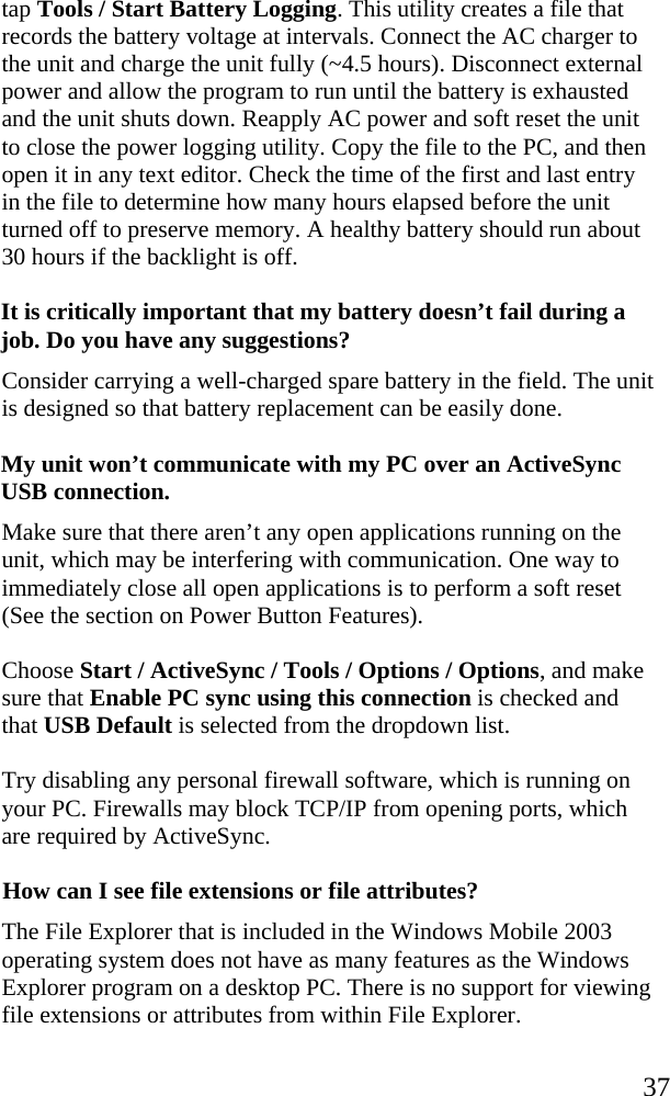   37 tap Tools / Start Battery Logging. This utility creates a file that records the battery voltage at intervals. Connect the AC charger to the unit and charge the unit fully (~4.5 hours). Disconnect external power and allow the program to run until the battery is exhausted and the unit shuts down. Reapply AC power and soft reset the unit to close the power logging utility. Copy the file to the PC, and then open it in any text editor. Check the time of the first and last entry in the file to determine how many hours elapsed before the unit turned off to preserve memory. A healthy battery should run about 30 hours if the backlight is off.  It is critically important that my battery doesn’t fail during a job. Do you have any suggestions?  Consider carrying a well-charged spare battery in the field. The unit is designed so that battery replacement can be easily done. My unit won’t communicate with my PC over an ActiveSync USB connection. Make sure that there aren’t any open applications running on the unit, which may be interfering with communication. One way to immediately close all open applications is to perform a soft reset (See the section on Power Button Features). Choose Start / ActiveSync / Tools / Options / Options, and make sure that Enable PC sync using this connection is checked and that USB Default is selected from the dropdown list. Try disabling any personal firewall software, which is running on your PC. Firewalls may block TCP/IP from opening ports, which are required by ActiveSync. How can I see file extensions or file attributes? The File Explorer that is included in the Windows Mobile 2003 operating system does not have as many features as the Windows Explorer program on a desktop PC. There is no support for viewing file extensions or attributes from within File Explorer. 