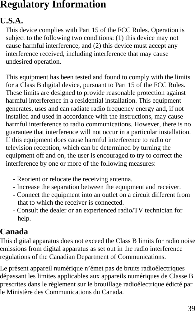   39 Regulatory Information U.S.A. This device complies with Part 15 of the FCC Rules. Operation is subject to the following two conditions: (1) this device may not cause harmful interference, and (2) this device must accept any interference received, including interference that may cause undesired operation. This equipment has been tested and found to comply with the limits for a Class B digital device, pursuant to Part 15 of the FCC Rules. These limits are designed to provide reasonable protection against harmful interference in a residential installation. This equipment generates, uses and can radiate radio frequency energy and, if not installed and used in accordance with the instructions, may cause harmful interference to radio communications. However, there is no guarantee that interference will not occur in a particular installation. If this equipment does cause harmful interference to radio or television reception, which can be determined by turning the equipment off and on, the user is encouraged to try to correct the interference by one or more of the following measures:  - Reorient or relocate the receiving antenna.  - Increase the separation between the equipment and receiver. - Connect the equipment into an outlet on a circuit different from that to which the receiver is connected.  - Consult the dealer or an experienced radio/TV technician for help.  Canada This digital apparatus does not exceed the Class B limits for radio noise emissions from digital apparatus as set out in the radio interference regulations of the Canadian Department of Communications. Le présent appareil numérique n’émet pas de bruits radioélectriques dépassant les limites applicables aux appareils numériques de Classe B prescrites dans le règlement sur le brouillage radioélectrique édicté par le Ministère des Communications du Canada. 